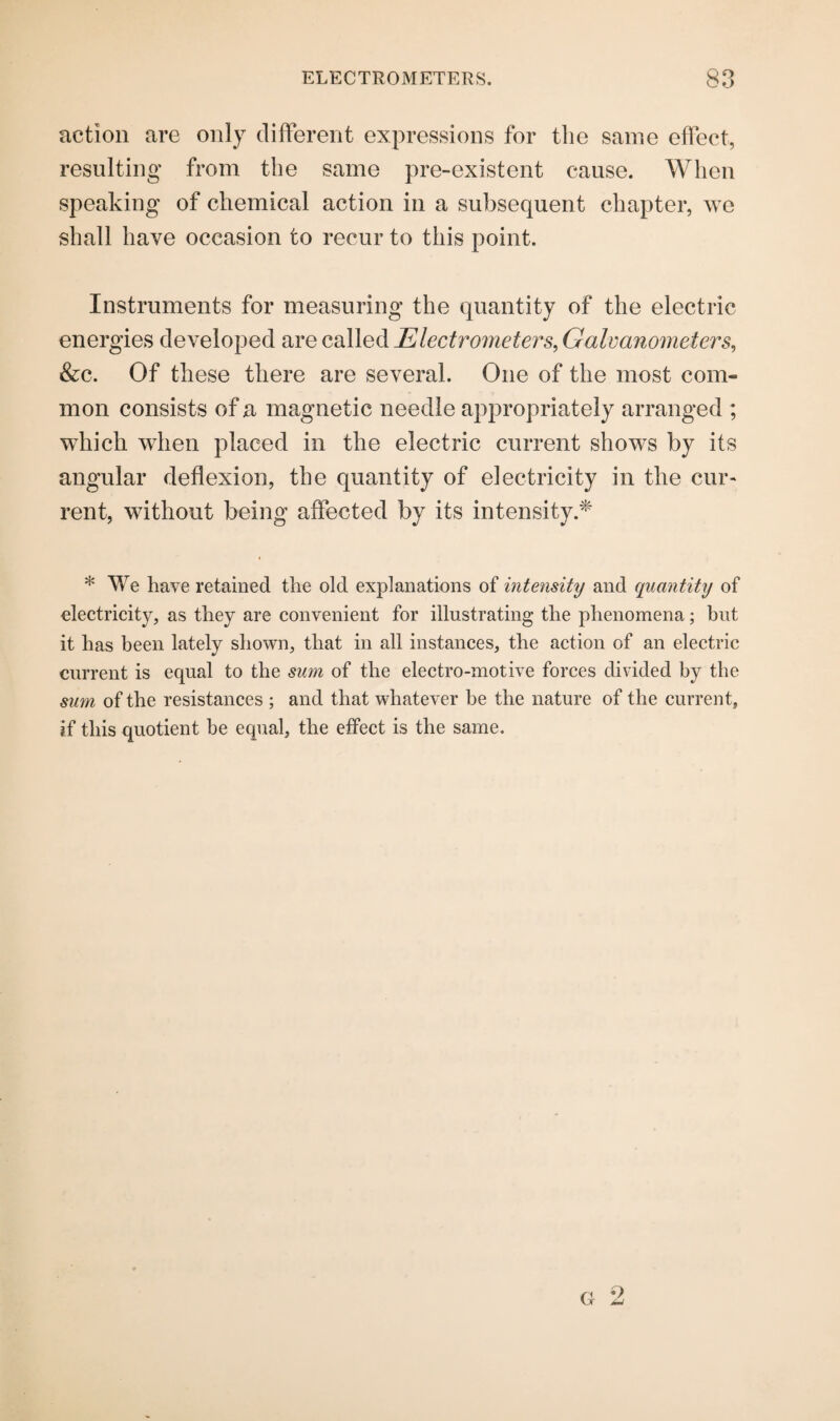 ELECTROMETERS. GO GO action are only different expressions for the same effect, resulting from the same pre-existent cause. When speaking of chemical action in a subsequent chapter, we shall have occasion to recur to this point. Instruments for measuring the quantity of the electric energies developed are called Electrometers, Galvanometers, &c. Of these there are several. One of the most com¬ mon consists of a magnetic needle appropriately arranged ; which when placed in the electric current shows by its angular deflexion, the quantity of electricity in the cur¬ rent, without being affected by its intensity.* * We have retained the old explanations of intensity and quantity of electricity, as they are convenient for illustrating the phenomena; but it has been lately shown, that in all instances, the action of an electric current is equal to the sum of the electro-motive forces divided by the sum of the resistances ; and that whatever be the nature of the current, if this quotient be equal, the effect is the same.