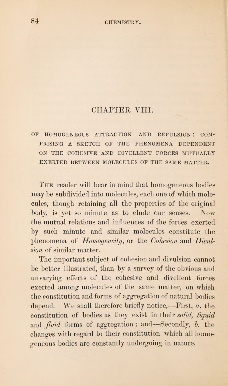 CHAPTER VIII. OF HOMOGENEOUS ATTRACTION AND REPULSION *. COM¬ PRISING A SKETCH OF THE PHENOMENA DEPENDENT ON THE COHESIVE AND DIVELLENT FORCES MUTUALLY EXERTED BETWEEN MOLECULES OF THE SAME MATTER. The reader will bear in mind that homogeneous bodies may be subdivided into molecules, each one of which mole¬ cules, though retaining all the properties of the original body, is yet so minute as to elude our senses. Now the mutual relations and influences of the forces exerted by such minute and similar molecules constitute the phenomena of Homogeneity, or the Cohesion and Divul- sion of similar matter. The important subject of cohesion and divulsion cannot be better illustrated, than by a survey of the obvious and unvarying effects of the cohesive and divellent forces exerted among molecules of the same matter, on which the constitution and forms of aggregation of natural bodies depend. We shall therefore briefly notice,—First, a. the constitution of bodies as they exist in their solid, liquid and fluid forms of aggregation ; and—Secondly, h. the changes with regard to their constitution which all homo¬ geneous bodies are constantly undergoing in nature.