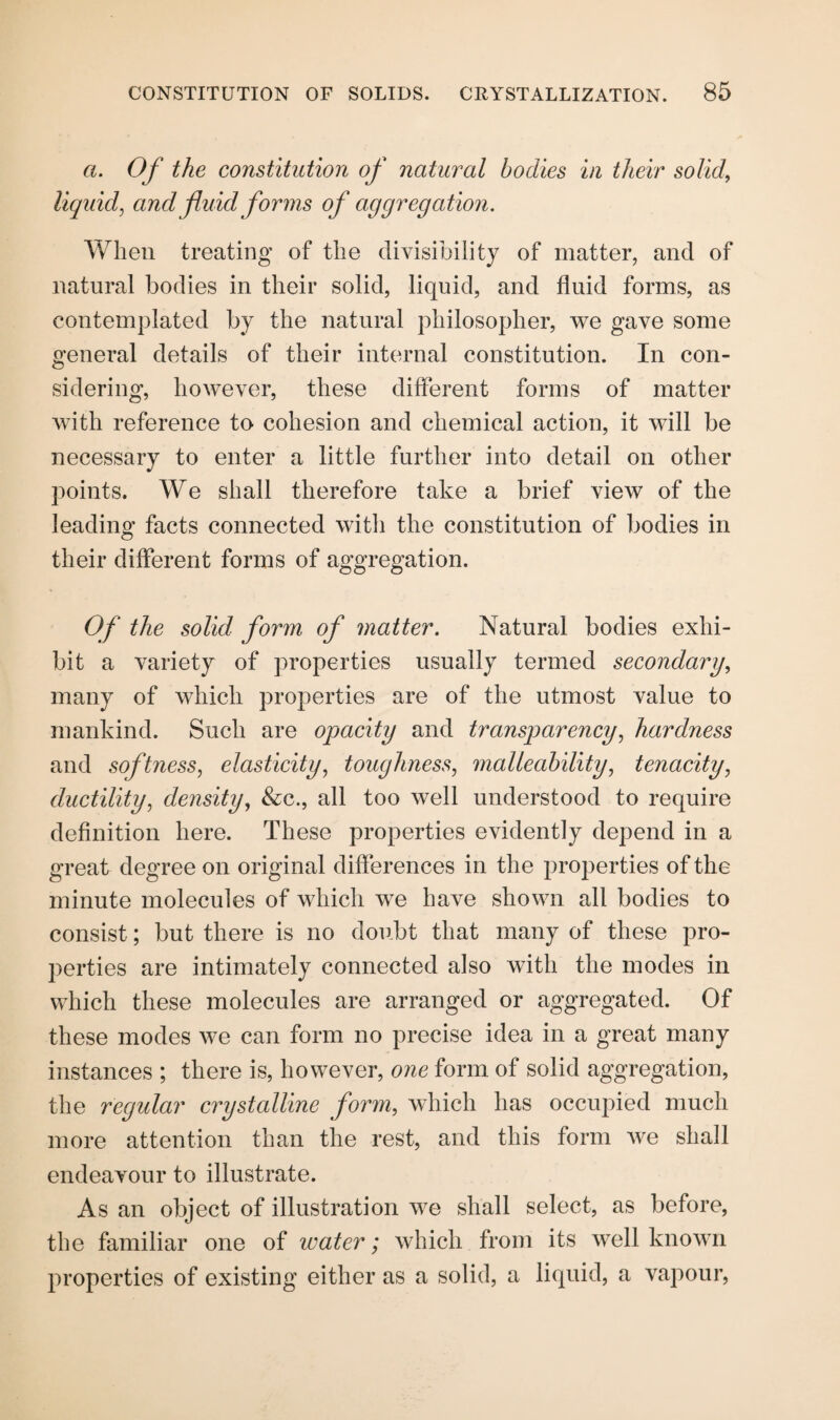 a. Of the constitution of natural bodies in their solid, liquid, and fluid forms of aggregation. When treating of the divisibility of matter, and of natural bodies in their solid, liquid, and fluid forms, as contemplated by the natural philosopher, we gave some general details of their internal constitution. In con¬ sidering, however, these different forms of matter with reference to cohesion and chemical action, it will be necessary to enter a little further into detail on other points. We shall therefore take a brief view of the leading facts connected with the constitution of bodies in their different forms of aggregation. Of the solid form of matter. Natural bodies exhi¬ bit a variety of properties usually termed secondary, many of which properties are of the utmost value to mankind. Such are opacity and transparency, hardness and softness, elasticity, toughness, malleability, tenacity, ductility, density, &c., all too well understood to require definition here. These properties evidently depend in a great degree on original differences in the properties of the minute molecules of which we have shown all bodies to consist; but there is no doubt that many of these pro¬ perties are intimately connected also with the modes in which these molecules are arranged or aggregated. Of these modes we can form no precise idea in a great many instances ; there is, however, one form of solid aggregation, the regular crystalline form, which has occupied much more attention than the rest, and this form we shall endeavour to illustrate. As an object of illustration we shall select, as before, the familiar one of water; which from its well known properties of existing either as a solid, a liquid, a vapour,