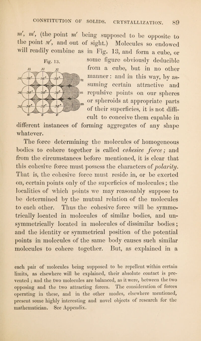 m\ ?n', (the point ?n' being supposed to be opposite to the point m\ and out of sight.) Molecules so endowed will readily combine as in Fig. 13, and form a cube, or Fig. i3. some figure obviously deducible s j: js from a cube, but in no other manner: and in this way, by as¬ suming certain attractive and repulsive points on our spheres or spheroids at appropriate parts of their superficies, it is not diffi¬ cult to conceive them capable in different instances of forming aggregates of any shape whatever. The force determining the molecules of homogeneous bodies to cohere together is called cohesive force; and from the circumstances before mentioned, it is clear that this cohesive force must possess the characters of polarity. That is, the cohesive force must reside in, or be exerted on, certain points only of the superficies of molecules; the localities of which points we may reasonably suppose to be determined by the mutual relation of the molecules to each other. Thus the cohesive force will be symme¬ trically located in molecules of similar bodies, and un- symmetrically located in molecules of dissimilar bodies; and the identity or symmetrical position of the potential points in molecules of the same body causes such similar molecules to cohere together. But, as explained in a each pair of molecules being supposed to be repellent within certain limits, as elsewhere will be explained, their absolute contact is pre¬ vented ; and the two molecules are balanced, as it were, between the two opposing and the two attracting forces. The consideration of lorces operating in these, and in the other modes, elsewhere mentioned, present some highly interesting and novel objects of research for the mathematician. See Appendix.