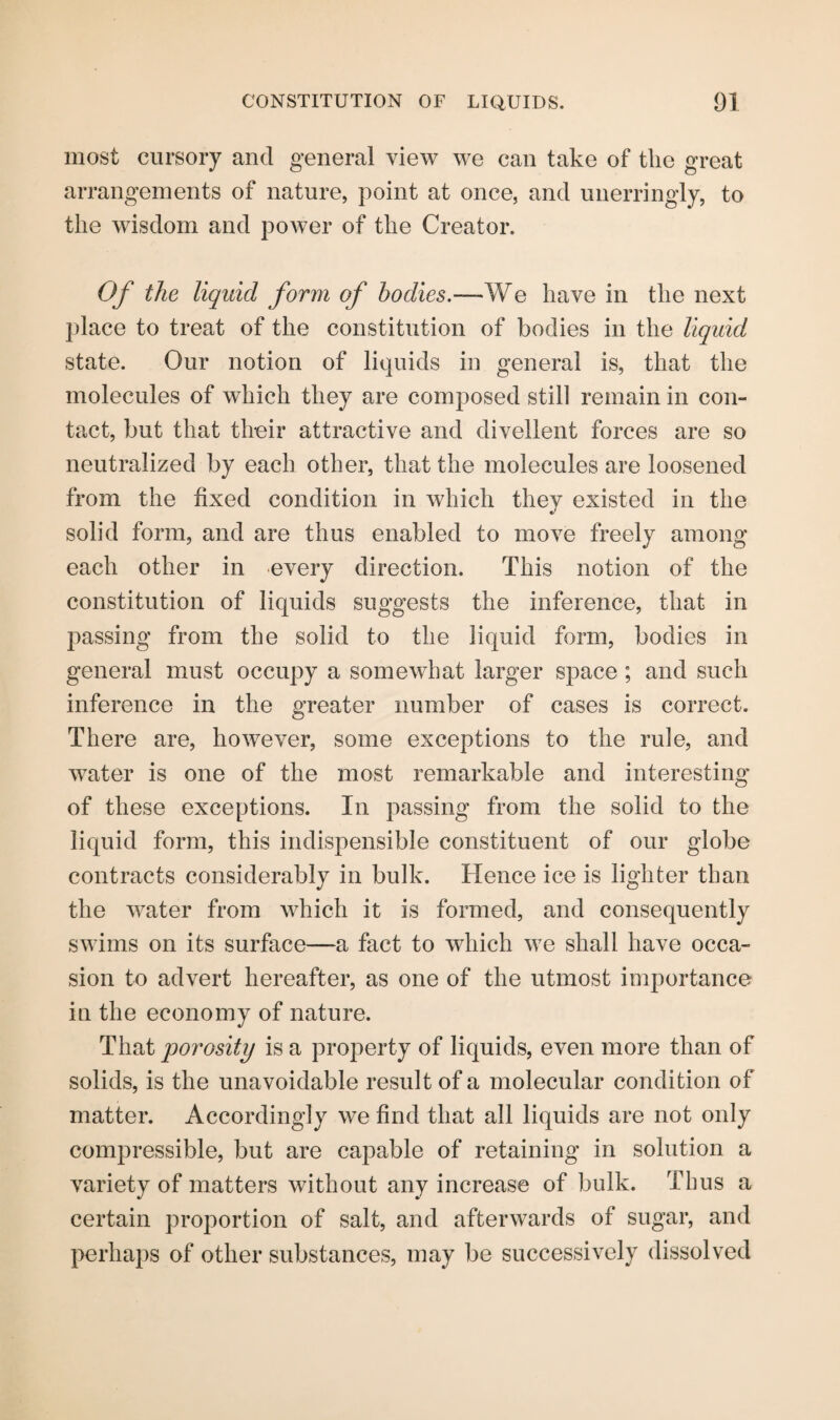 most cursory and general view we can take of the great arrangements of nature, point at once, and unerringly, to the wisdom and power of the Creator. Of the liquid form of bodies.—We have in the next place to treat of the constitution of bodies in the liquid state. Our notion of liquids in general is, that the molecules of which they are composed still remain in con¬ tact, but that their attractive and divellent forces are so neutralized by each other, that the molecules are loosened from the fixed condition in which they existed in the solid form, and are thus enabled to move freely among each other in every direction. This notion of the constitution of liquids suggests the inference, that in passing from the solid to the liquid form, bodies in general must occupy a somewhat larger space ; and such inference in the greater number of cases is correct. There are, however, some exceptions to the rule, and water is one of the most remarkable and interesting of these exceptions. In passing from the solid to the liquid form, this indispensible constituent of our globe contracts considerably in bulk. Hence ice is lighter than the water from which it is formed, and consequently swims on its surface—a fact to which we shall have occa¬ sion to advert hereafter, as one of the utmost importance in the economy of nature. That porosity is a property of liquids, even more than of solids, is the unavoidable result of a molecular condition of matter. Accordingly we find that all liquids are not only compressible, but are capable of retaining in solution a variety of matters without any increase of bulk. Thus a certain proportion of salt, and afterwards of sugar, and perhaps of other substances, may be successively dissolved