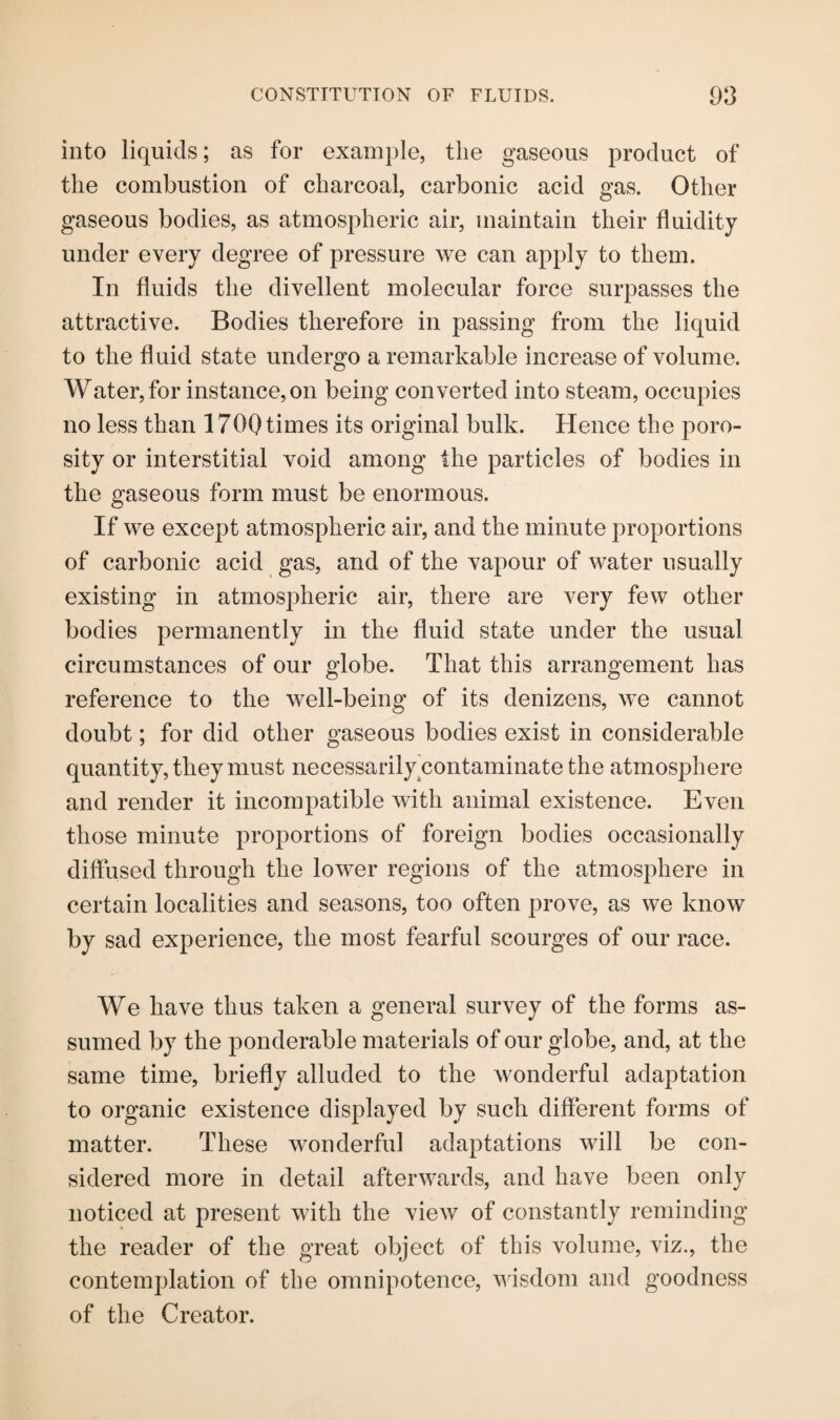 into liquids; as for example, the gaseous product of the combustion of charcoal, carbonic acid gas. Other gaseous bodies, as atmospheric air, maintain their fluidity under every degree of pressure we can apply to them. In fluids the divellent molecular force surpasses the attractive. Bodies therefore in passing from the liquid to the fluid state undergo a remarkable increase of volume. Water, for instance, on being converted into steam, occupies no less than 1700 times its original bulk. Hence the poro¬ sity or interstitial void among the particles of bodies in the gaseous form must be enormous. If we except atmospheric air, and the minute proportions of carbonic acid gas, and of the vapour of water usually existing in atmospheric air, there are very few other bodies permanently in the fluid state under the usual circumstances of our globe. That this arrangement has reference to the well-being of its denizens, we cannot doubt; for did other gaseous bodies exist in considerable quantity, they must necessarily contaminate the atmosphere and render it incompatible with animal existence. Even those minute proportions of foreign bodies occasionally diffused through the lower regions of the atmosphere in certain localities and seasons, too often prove, as we know by sad experience, the most fearful scourges of our race. We have thus taken a general survey of the forms as¬ sumed by the ponderable materials of our globe, and, at the same time, briefly alluded to the wonderful adaptation to organic existence displayed by such different forms of matter. These wonderful adaptations will be con¬ sidered more in detail afterwards, and have been only noticed at present with the view of constantly reminding the reader of the great object of this volume, viz., the contemplation of the omnipotence, wisdom and goodness of the Creator.