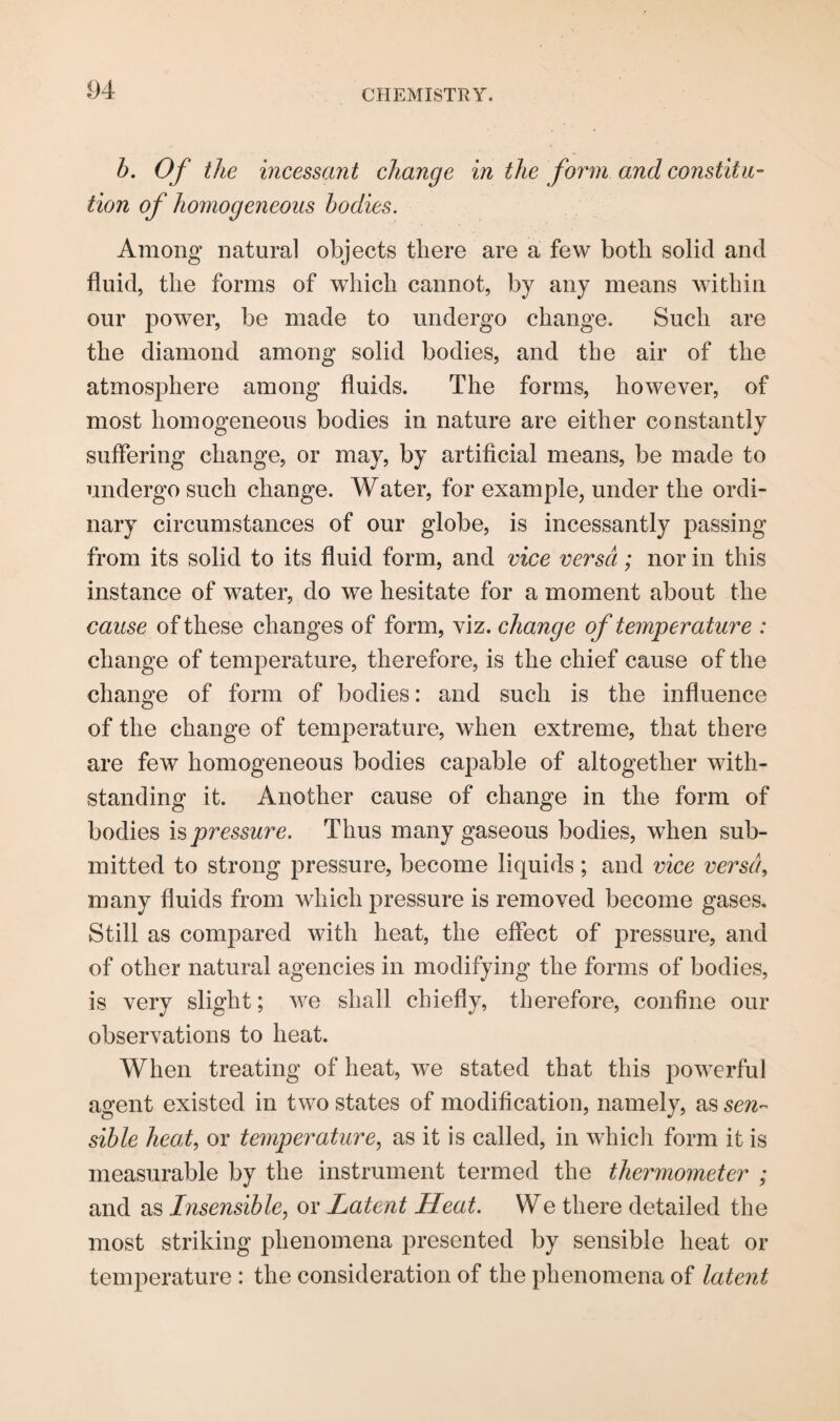 b. Of the incessant change in the form and constitu¬ tion of homogeneous bodies. Among natural objects there are a few both solid and fluid, the forms of which cannot, by any means within our power, be made to undergo change. Such are the diamond among solid bodies, and the air of the atmosphere among fluids. The forms, however, of most homogeneous bodies in nature are either constantly suffering change, or may, by artificial means, be made to undergo such change. Water, for example, under the ordi¬ nary circumstances of our globe, is incessantly passing from its solid to its fluid form, and vice versa; nor in this instance of water, do we hesitate for a moment about the cause of these changes of form, viz. change of temperature : change of temperature, therefore, is the chief cause of the change of form of bodies: and such is the influence of the change of temperature, when extreme, that there are few homogeneous bodies capable of altogether with¬ standing it. Another cause of change in the form of bodies pressure. Thus many gaseous bodies, when sub¬ mitted to strong pressure, become liquids; and vice versa, many fluids from which pressure is removed become gases. Still as compared with heat, the effect of pressure, and of other natural agencies in modifying the forms of bodies, is very slight; we shall chiefly, therefore, confine our observations to heat. When treating of heat, we stated that this powerful agent existed in two states of modification, namely, as sen¬ sible heat, or temperature, as it is called, in which form it is measurable by the instrument termed the thermometer ; and as Insensible, or Latent Heat. We there detailed the most striking phenomena presented by sensible heat or temperature : the consideration of the phenomena of latent