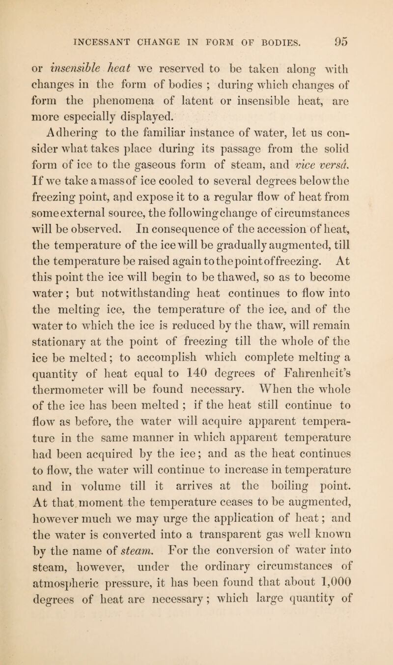 or insensible heat we reserved to be taken alona’ with o changes in the form of bodies ; during which changes of form the phenomena of latent or insensible heat, are more especially displayed. Adhering to the familiar instance of water, let us con¬ sider what takes place during its passage from the solid form of ice to the gaseous form of steam, and vice versa. If we take a mass of ice cooled to several degrees below the freezing point, and expose it to a regular flow of heat from some external source, the following change of circumstances will be observed. In consequence of the accession of heat, the temperature of the ice will be gradually augmented, till the temperature be raised again to the point of freezing. At this point the ice will begin to be thawed, so as to become water; but notwithstanding heat continues to flow into the melting ice, the temperature of the ice, and of the water to which the ice is reduced by the thaw, will remain stationary at the point of freezing till the whole of the ice be melted; to accomplish which complete melting a quantity of heat equal to 140 degrees of Fahrenheit’s thermometer will be found necessary. When the whole of the ice has been melted ; if the heat still continue to flow as before, the water will acquire apparent tempera¬ ture in the same manner in which apparent temperature had been acquired by the ice; and as the heat continues to flow, the water will continue to increase in temperature and in volume till it arrives at the boiling point. At that moment the temperature ceases to be augmented, however much we may urge the application of heat; and the water is converted into a transparent gas well known by the name of steam. For the conversion of water into steam, however, under the ordinary circumstances of atmospheric pressure, it has been found that about 1,000 degrees of heat are necessary; which large quantity of