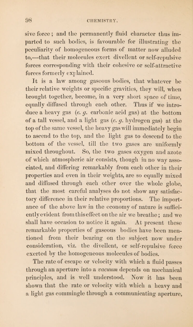 sive force ; and the permanently fluid character thus im¬ parted to such bodies, is favourable for illustrating- the peculiarity of homogeneous forms of matter now alluded to,—that their molecules exert divellent or self-repulsive forces corresponding with their cohesive or self-attractive forces formerly explained. Tt is a law among gaseous bodies, that whatever be their relative weights or specific gravities, they will, when brought together, become, in a very short space of time, equally diffused through each other. Thus if we intro¬ duce a heavy gas (e. g. carbonic acid gas) at the bottom of a tall vessel, and a light gas (e. g. hydrogen gas) at the top of the same vessel, the heavy gas will immediately begin to ascend to the top, and the light gas to descend to the bottom of the vessel, till the two gases are uniformly mixed throughout. So, the two gases oxygen and azote of which atmospheric air consists, though in no way asso¬ ciated, and differing remarkably from each other in their properties and even in their weights, are so equally mixed and diffused through each other over the whole globe, that the most careful analyses do not show any satisfac¬ tory difference in their relative proportions. The import¬ ance of the above law in the economy of nature is suffici¬ ently evident from this effect on the air we breathe; and we shall have occasion to notice it again. At present these remarkable properties of gaseous bodies have been men¬ tioned from their bearing on the subject now under consideration, viz. the divellent, or self-repulsive force exerted by the homogeneous molecules of bodies. The rate of escape or velocity with which a fluid passes through an aperture into a vacuum depends on mechanical principles, and is well understood. Now it has been shown that the rate or velocity with which a heavy and a light gas commingle through a communicating aperture,