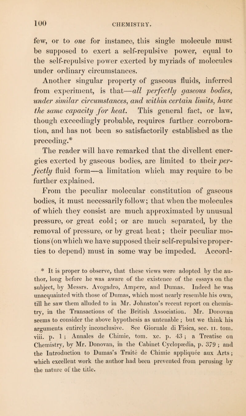 few, or to one for instance, this single molecule must be supposed to exert a self-repulsive power, equal to the self-repulsive power exerted by myriads of molecules under ordinary circumstances. Another singular property of gaseous fluids, inferred from experiment, is that—all perfectly gaseous bodies, under similar circumstances, and within certain limits, have the same capacity for heat. This general fact, or law, though exceedingly probable, requires further corrobora¬ tion, and has not been so satisfactorily established as the preceding.* The reader will have remarked that the divellent ener¬ gies exerted by gaseous bodies, are limited to their per¬ fectly fluid form—a limitation which may require to be further explained. From the peculiar molecular constitution of gaseous bodies, it must necessarily follow; that when the molecules of which they consist are much approximated by unusual pressure, or great cold; or are much separated, by the removal of jjressure, or by great heat; their peculiar mo¬ tions (on which we have supposed their self-repulsive proper¬ ties to depend) must in some way be impeded. Accord- * It is proper to observe, that these views were adopted by the au¬ thor, long before he was aware of the existence of the essays on the subject, by Messrs. Avogadro, Ampere, and Dumas. Indeed he was unacquainted with those of Dumas, which most nearly resemble his own, till he saw them alluded to in Mr. Johnston’s recent report on chemis¬ try, in the Transactions of the British Association. Mr. Donovan seems to consider the above hypothesis as untenable ; but we think his arguments entirely inconclusive. See Giornale di Fisica, sec. n. tom. viii. p. 1 ; Annales de Chimie, tom. xc. p. 43 ; a Treatise on Chemistry, by Mr. Donovan, in the Cabinet Cyclopaedia, p. 3/9 ; and the Introduction to Dumas’s Traite de Chimie appliquee aux Arts; which excellent work the author had been prevented from perusing by the nature of the title.