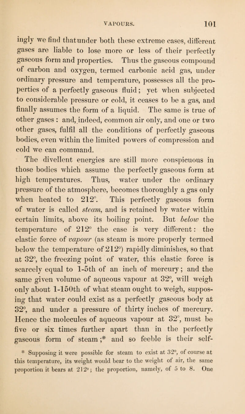 ingly we find that under both these extreme cases, different gases are liable to lose more or less of their perfectly gaseous form and properties. Thus the gaseous compound of carbon and oxygen, termed carbonic acid gas, under ordinary pressure and temperature, possesses all the pro¬ perties of a perfectly gaseous fluid; yet when subjected to considerable pressure or cold, it ceases to be a gas, and finally assumes the form of a liquid. The same is true of other gases : and, indeed, common air only, and one or two other gases, fulfil all the conditions of perfectly gaseous bodies, even within the limited powers of compression and cold we can command. The divellent energies are still more conspicuous in those bodies which assume the perfectly gaseous form at high temperatures. Thus, water under the ordinary pressure of the atmosphere, becomes thoroughly a gas only when heated to 212°. This perfectly gaseous form of water is called steam, and is retained by water within certain limits, above its boiling point. But below the temperature of 212° the case is very different: the elastic force of vapour (as steam is more properly termed below the temperature of 212°) rapidly diminishes, so that at 32°, the freezing point of water, this elastic force is scarcely equal to l-5th of an inch of mercury; and the same given volume of aqueous vapour at 32°, will weigh only about 1-150th of what steam ought to weigh, suppos¬ ing that water could exist as a perfectly gaseous body at 32°, and under a pressure of thirty inches of mercury. Hence the molecules of aqueous vapour at 32°, must be five or six times further apart than in the perfectly gaseous form of steam ;* and so feeble is their self- * Supposing it were possible for steam to exist at 32°, of course at this temperature, its weight would bear to the weight of air, the same proportion it bears at 212°; the proportion, namely, ol 5 to 8. One