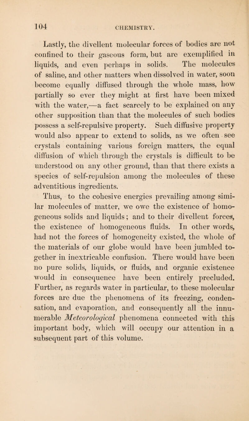 Lastly, the divellent molecular forces of bodies are not confined to their gaseous form, but are exemplified in liquids, and even perhaps in solids. The molecules of saline, and other matters when dissolved in water, soon become equally diffused through the whole mass, how partially so ever they might at first have been mixed with the water,—a fact scarcely to be explained on any other supposition than that the molecules of such bodies possess a self-repulsive property. Such diffusive property would also appear to extend to solids, as we often see crystals containing various foreign matters, the equal diffusion of which through the crystals is difficult to be understood on any other ground, than that there exists a species of self-repulsion among the molecules of these adventitious ingredients. Thus, to the cohesive energies prevailing among simi¬ lar molecules of matter, we owe the existence of homo¬ geneous solids and liquids; and to their divellent forces, the existence of homogeneous fluids. In other words, had not the forces of homogeneity existed, the whole of the materials of our globe would have been jumbled to¬ gether in inextricable confusion. There would have been no pure solids, liquids, or fluids, and organic existence would in consequence have been entirely precluded. Further, as regards water in particular, to these molecular forces are due the phenomena of its freezing, conden¬ sation, and evaporation, and consequently all the innu¬ merable Meteorological phenomena connected with this important body, which will occupy our attention in a subsequent part of this volume.