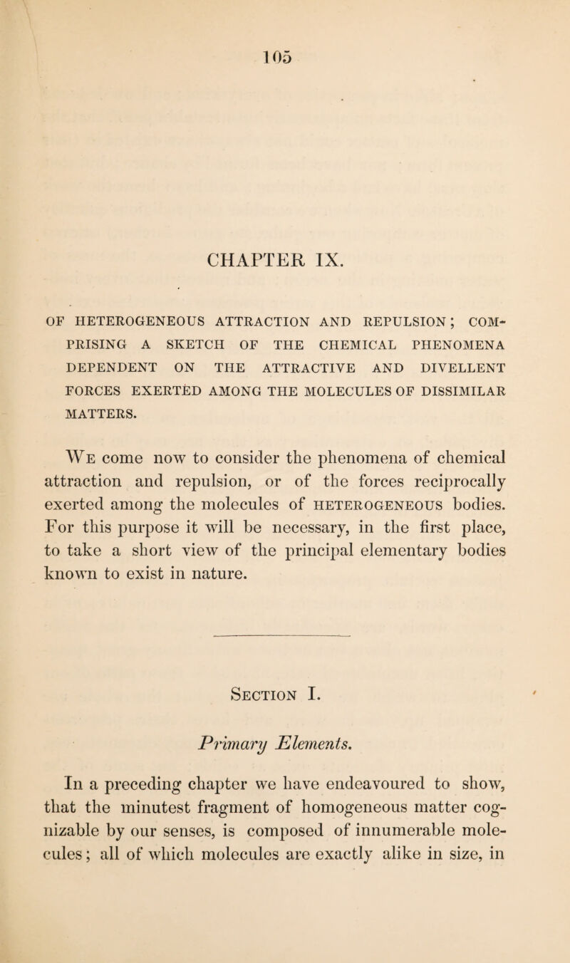 CHAPTER IX. OF HETEROGENEOUS ATTRACTION AND REPULSION; COM¬ PRISING A SKETCH OF THE CHEMICAL PHENOMENA DEPENDENT ON THE ATTRACTIVE AND DIVELLENT FORCES EXERTED AMONG THE MOLECULES OF DISSIMILAR MATTERS. We come now to consider the phenomena of chemical attraction and repulsion, or of the forces reciprocally exerted among the molecules of heterogeneous bodies. For this purpose it will be necessary, in the first place, to take a short view of the principal elementary bodies known to exist in nature. Section I. Primary Elements. In a preceding chapter we have endeavoured to show, that the minutest fragment of homogeneous matter cog¬ nizable by our senses, is composed of innumerable mole¬ cules ; all of which molecules are exactly alike in size, in