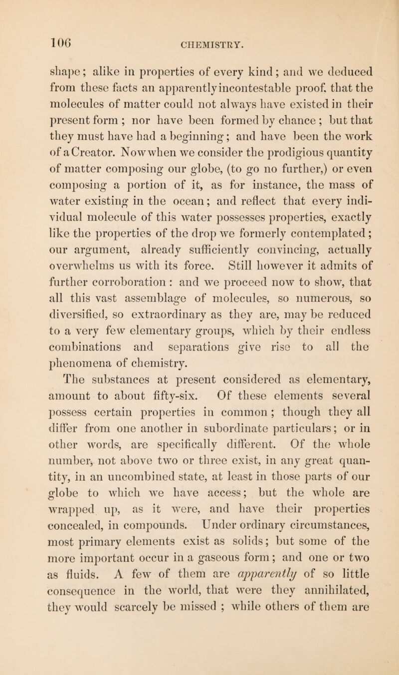 shape; alike in properties of every kind ; and we deduced from these facts an apparently incontestable proof, that the molecules of matter could not always have existed in their present form ; nor have been formed by chance ; but that they must have had a beginning; and have been the work of a Creator. Now when we consider the prodigious quantity of matter composing our globe, (to go no further,) or even composing a portion of it, as for instance, the mass of water existing in the ocean; and reflect that every indi¬ vidual molecule of this water possesses properties, exactly like the properties of the drop we formerly contemplated ; our argument, already sufficiently convincing, actually overwhelms us with its force. Still however it admits of further corroboration : and we proceed now to show, that all this vast assemblage of molecules, so numerous, so diversified, so extraordinary as they are, may be reduced to a very few elementary groups, which by their endless combinations and separations give rise to all the phenomena of chemistry. The substances at present considered as elementary, amount to about fifty-six. Of these elements several possess certain properties in common; though they all differ from one another in subordinate particulars; or in other words, are specifically different. Of the whole number, not above two or three exist, in any great quan¬ tity, in an uncombined state, at least in those parts of our globe to which we have access; but the whole are wrapped up, as it were, and have their properties concealed, in compounds. Under ordinary circumstances, most primary elements exist as solids; but some of the more important occur in a gaseous form; and one or two as fluids. A few of them are apparently of so little consequence in the world, that were they annihilated, they would scarcely be missed ; while others of them are