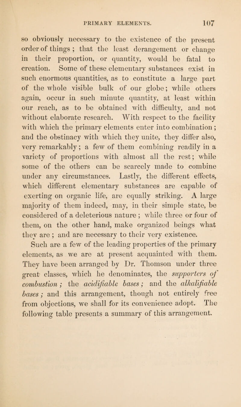 so obviously necessary to the existence of the present order of things ; that the least derangement or change in their proportion, or quantity, would be fatal to creation. Some of these elementary substances exist in such enormous quantities, as to constitute a large part of the whole visible bulk of our globe; while others again, occur in such minute quantity, at least within our reach, as to be obtained with difficulty, and not without elaborate research. With respect to the facility with which the primary elements enter into combination; and the obstinacy with which they unite, they differ also, very remarkably; a few of them combining readily in a variety of proportions with almost all the rest; while some of the others can be scarcely made to combine under any circumstances. Lastly, the different effects, which different elementary substances are capable of exerting on organic life, are equally striking. A large majority of them indeed, may, in their simple state, be considered of a deleterious nature ; while three or four of them, on the other hand, make organized beings what they are ; and are necessary to their very existence. Such are a few of the leading properties of the primary elements, as we are at present acquainted with them. They have been arranged by Dr. Thomson under three great classes, which he denominates, the supporters of combustion ; the acidificible bases; and the alkalifiable bases; and this arrangement, though not entirely free from objections, we shall for its convenience adopt. The following table presents a summary of this arrangement.