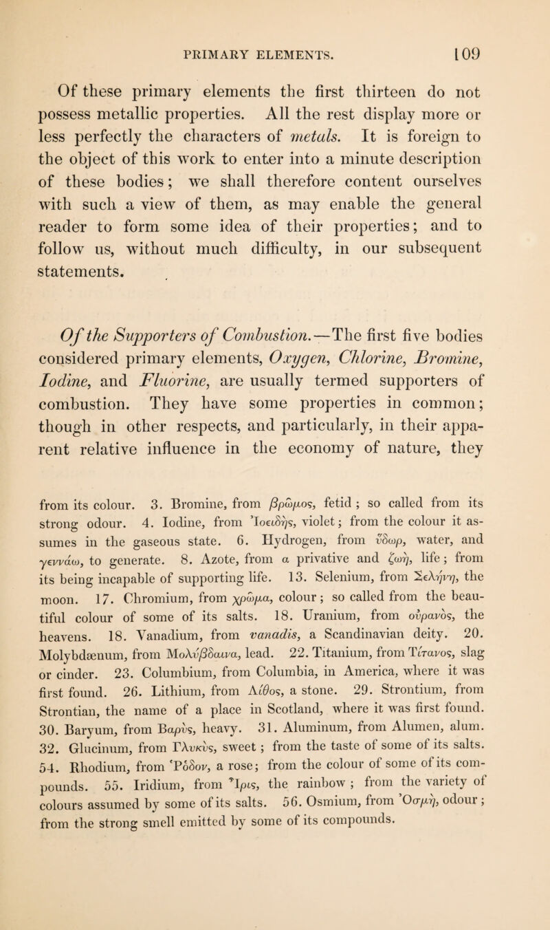 Of these primary elements the first thirteen do not possess metallic properties. All the rest display more or less perfectly the characters of metals. It is foreign to the object of this work to enter into a minute description of these bodies; we shall therefore content ourselves with such a view of them, as may enable the general reader to form some idea of their properties; and to follow us, without much difficulty, in our subsequent statements. Of the Supporters of Combustion.—The first five bodies considered primary elements, Oxygen, Chlorine, Bromine, Iodine, and Fluorine, are usually termed supporters of combustion. They have some properties in common; though in other respects, and particularly, in their appa¬ rent relative influence in the economy of nature, they from its colour. 3. Bromine, from fipw/ios, fetid ; so called from its strong odour. 4. Iodine, from ToeiS-qs, violet; from the colour it as¬ sumes in the gaseous state. 6. Hydrogen, from vSwp, water, and yewdo), to generate. 8. Azote, from a privative and oy, life; from its being incapable of supporting life. 13. Selenium, from 'ZeXyvy, the moon. 17. Chromium, from xpa>p.a, colour; so called from the beau¬ tiful colour of some of its salts. 18. Uranium, from ovpavos, the heavens. 18. Vanadium, from vanadis, a Scandinavian deity. 20. Molybdeenum, from Mo\v/38(uva, lead. 22. Titanium, from TtWog, slag or cinder. 23. Columbium, from Columbia, in America, where it was first found. 26. Lithium, from Ai'6>os, a stone. 29. Strontium, from Strontian, the name of a place in Scotland, where it was first found. 30. Baryum, from Bapvs, heavy. 31. Aluminum, from Alumen, alum. 32. Glucinum, from TAv/cus, sweet; from the taste of some of its salts. 54. Rhodium, from 'Po8ov, a rose; from the colour of some of its com¬ pounds. 55. Iridium, from 9lpt9, the rainbow ; from the variety of colours assumed by some of its salts. 56. Osmium, from Ocrp-rj, odour, from the strong smell emitted by some of its compounds.