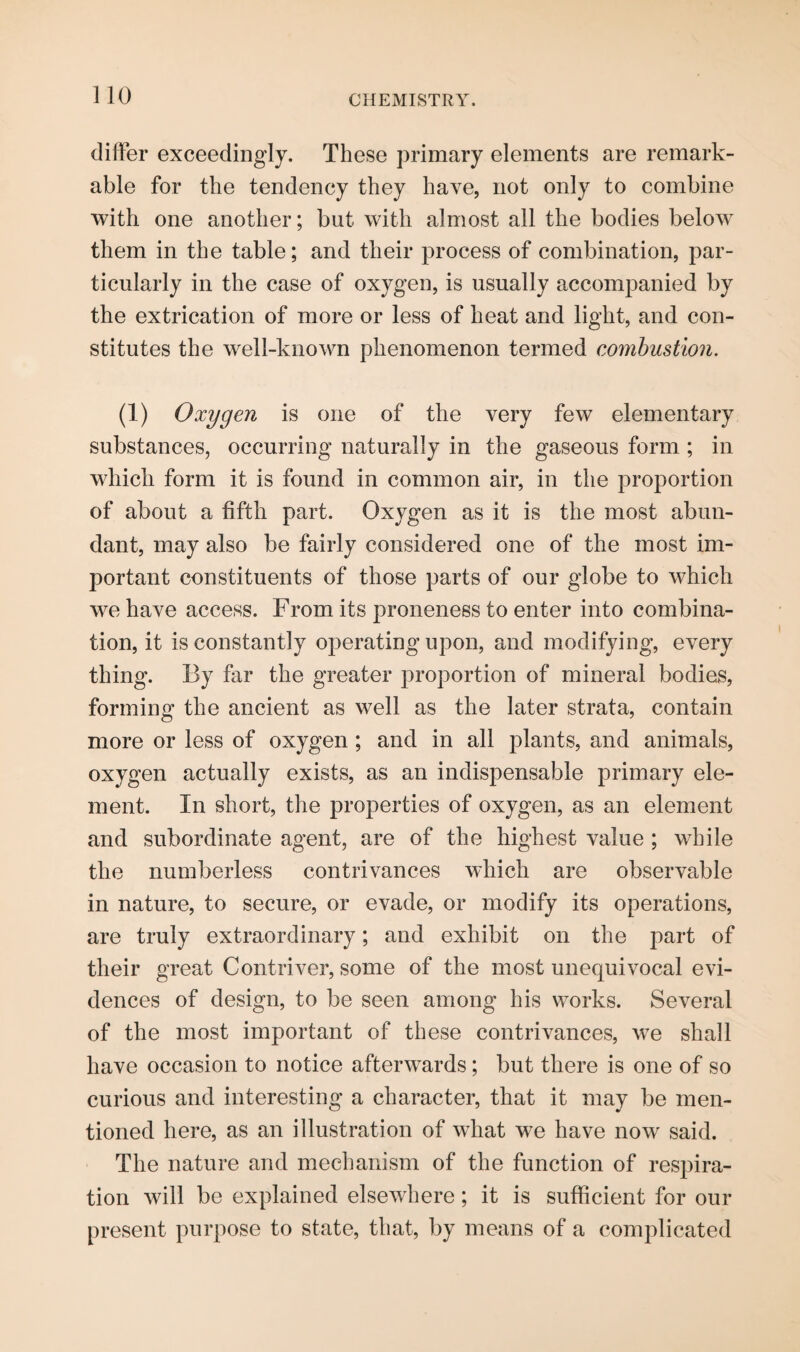 differ exceedingly. These primary elements are remark¬ able for the tendency they have, not only to combine with one another; but with almost all the bodies below them in the table; and their process of combination, par¬ ticularly in the case of oxygen, is usually accompanied by the extrication of more or less of heat and light, and con¬ stitutes the well-known phenomenon termed combustion. (1) Oxygen is one of the very few elementary substances, occurring naturally in the gaseous form ; in which form it is found in common air, in the proportion of about a fifth part. Oxygen as it is the most abun¬ dant, may also be fairly considered one of the most im¬ portant constituents of those parts of our globe to which we have access. From its proneness to enter into combina¬ tion, it is constantly operating upon, and modifying, every thing. By far the greater proportion of mineral bodies, forming the ancient as well as the later strata, contain more or less of oxygen ; and in all plants, and animals, oxygen actually exists, as an indispensable primary ele¬ ment. In short, the properties of oxygen, as an element and subordinate agent, are of the highest value ; while the numberless contrivances which are observable in nature, to secure, or evade, or modify its operations, are truly extraordinary; and exhibit on the part of their great Contriver, some of the most unequivocal evi¬ dences of design, to be seen among his works. Several of the most important of these contrivances, we shall have occasion to notice afterwards ; but there is one of so curious and interesting a character, that it may be men¬ tioned here, as an illustration of what we have now said. The nature and mechanism of the function of respira¬ tion will be explained elsewhere; it is sufficient for our present purpose to state, that, by means of a complicated