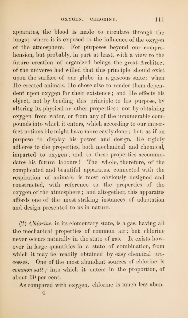 apparatus, the blood is made to circulate through the lungs; where it is exposed to the influence of the oxygen of the atmosphere. For purposes beyond our compre¬ hension, but probably, in part at least, with a view to the future creation of organized beings, the great Architect of the universe had willed that this principle should exist upon the surface of our globe in a gaseous state: when He created animals, He chose also to render them depen¬ dent upon oxygen for their existence; and He effects his object, not by bending this principle to his purpose, by altering its physical or other properties ; rot by obtaining oxygen from water, or from any of the innumerable com- pounds into which it enters, which according to our imper¬ fect notions He might have more easily done ; but, as if on purpose to display his power and design, He rigidly adheres to the properties, both mechanical and chemical, imparted to oxygen; and to these properties accommo¬ dates his future labours ! The whole, therefore, of the complicated and beautiful apparatus, connected with the respiration of animals, is most obviously designed and constructed, with reference to the properties of the oxygen of the atmosphere ; and altogether, this apparatus affords one of the most striking instances of adaptation and design presented to us in nature. (2) Chlorine, in its elementary state, is a gas, having all the mechanical properties of common air; but chlorine never occurs naturally in the state of gas. It exists how¬ ever in large quantities in a state of combination, from which it may be readily obtained by easy chemical pro¬ cesses. One of the most abundant sources of chlorine is common salt; into which it enters in the proportion, of about 60 per cent. As compared with oxygen, chlorine is much less abun- 4