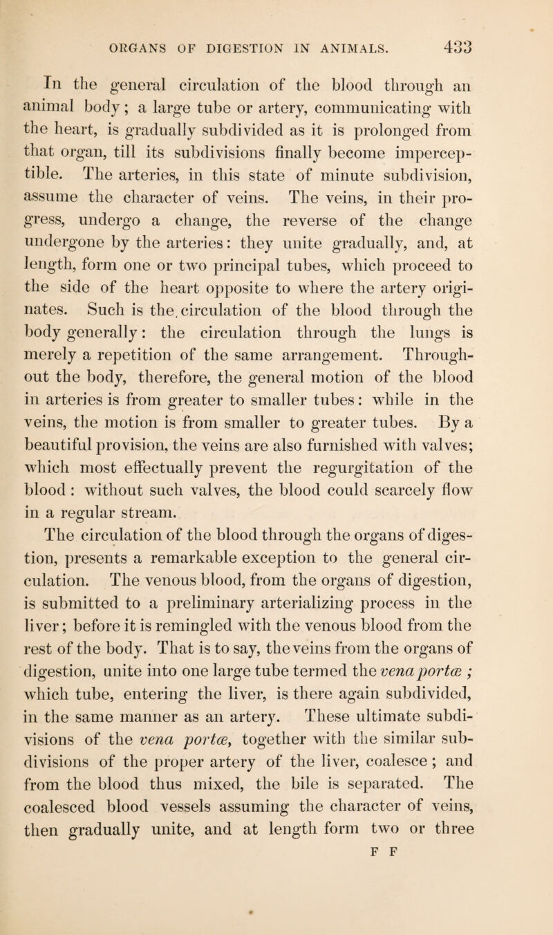 In the general circulation of the blood through an animal body; a large tube or artery, communicating with the heart, is gradually subdivided as it is prolonged from that organ, till its subdivisions finally become impercep¬ tible. The arteries, in this state of minute subdivision, assume the character of veins. The veins, in their pro¬ gress, undergo a change, the reverse of the change undergone by the arteries: they unite gradually, and, at length, form one or two principal tubes, which proceed to the side of the heart opposite to where the artery origi¬ nates. Such is the. circulation of the blood through the body generally: the circulation through the lungs is merely a repetition of the same arrangement. Through¬ out the body, therefore, the general motion of the blood in arteries is from greater to smaller tubes: while in the veins, the motion is from smaller to greater tubes. By a beautiful provision, the veins are also furnished with valves; which most effectually prevent the regurgitation of the blood : without such valves, the blood could scarcely flow in a regular stream. The circulation of the blood through the organs of diges¬ tion, presents a remarkable exception to the general cir¬ culation. The venous blood, from the organs of digestion, is submitted to a preliminary arterializing process in the liver; before it is remingled with the venous blood from the rest of the body. That is to say, the veins from the organs of digestion, unite into one large tube termed the venaportce ; which tube, entering the liver, is there again subdivided, in the same manner as an artery. These ultimate subdi¬ visions of the vena portce, together with the similar sub¬ divisions of the proper artery of the liver, coalesce; and from the blood thus mixed, the bile is separated. The coalesced blood vessels assuming the character of veins, then gradually unite, and at length form two or three F F
