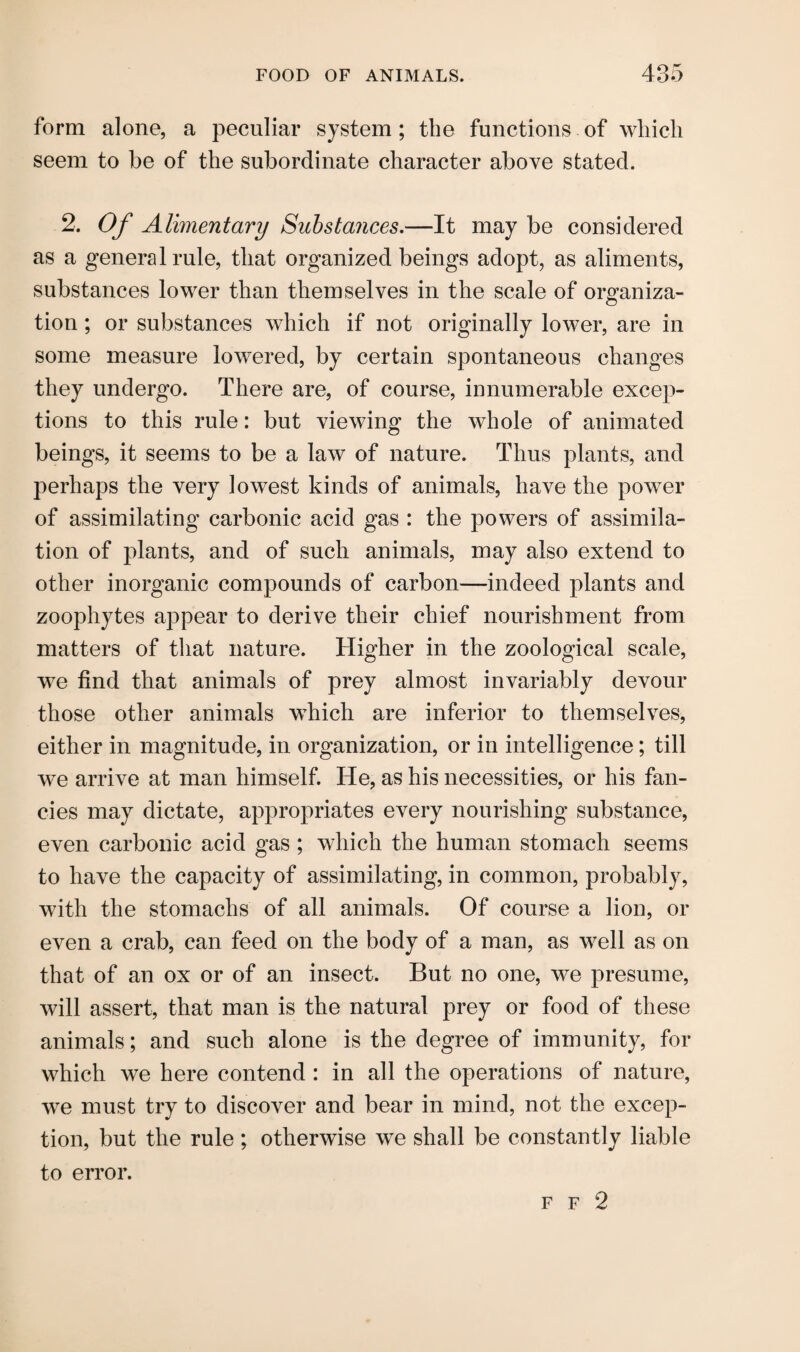 form alone, a peculiar system; the functions of which seem to be of the subordinate character above stated. 2. Of Alimentary Substances.—It may be considered as a general rule, that organized beings adopt, as aliments, substances lower than themselves in the scale of organiza¬ tion ; or substances which if not originally lower, are in some measure lowered, by certain spontaneous changes they undergo. There are, of course, innumerable excep¬ tions to this rule: but viewing the whole of animated beings, it seems to be a law of nature. Thus plants, and perhaps the very lowest kinds of animals, have the power of assimilating carbonic acid gas : the powers of assimila¬ tion of plants, and of such animals, may also extend to other inorganic compounds of carbon—indeed plants and zoophytes appear to derive their chief nourishment from matters of that nature. Higher in the zoological scale, we find that animals of prey almost invariably devour those other animals which are inferior to themselves, either in magnitude, in organization, or in intelligence; till we arrive at man himself. He, as his necessities, or his fan¬ cies may dictate, appropriates every nourishing substance, even carbonic acid gas ; which the human stomach seems to have the capacity of assimilating, in common, probably, with the stomachs of all animals. Of course a lion, or even a crab, can feed on the body of a man, as well as on that of an ox or of an insect. But no one, we presume, will assert, that man is the natural prey or food of these animals; and such alone is the degree of immunity, for which we here contend : in all the operations of nature, we must try to discover and bear in mind, not the excep¬ tion, but the rule; otherwise we shall be constantly liable to error. f f 2