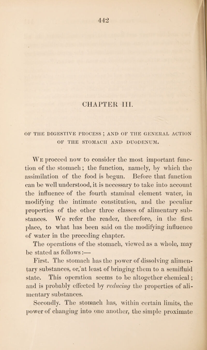 CHAPTER III. OF THE DIGESTIVE PROCESS ; AND OF THE GENERAL ACTION OF THE STOMACH AND DUODENUM. WE proceed now to consider the most important func¬ tion of the stomach; the function, namely, by which the assimilation of the food is begun. Before that function can be well understood, it is necessary to take into account the influence of the fourth staminal element water, in modifying the intimate constitution, and the peculiar properties of the other three classes of alimentary sub¬ stances. We refer the reader, therefore, in the first place, to what has been said on the modifying influence of water in the preceding chapter. The operations of the stomach, viewed as a whole, may be stated as follows :— First. The stomach has the power of dissolving alimen¬ tary substances, or,’at least of bringing them to a semifluid state. This operation seems to be altogether chemical; and is probably effected by reducing the properties of ali¬ mentary substances. Secondly. The stomach has, within certain limits, the power of changing into one another, the simple proximate