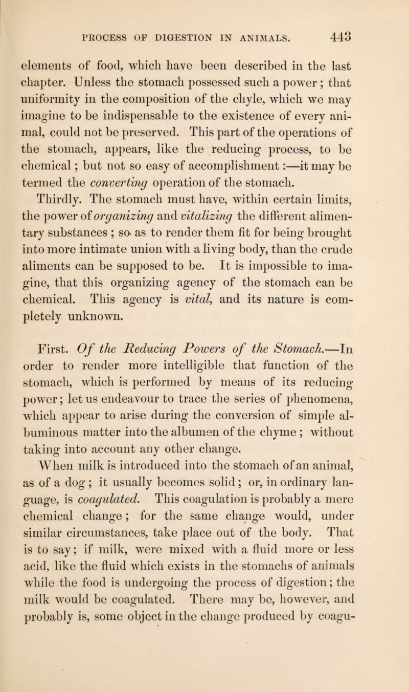 elements of food, which have been described in the last chapter. Unless the stomach possessed such a power; that uniformity in the composition of the chyle, which we may imagine to be indispensable to the existence of every ani¬ mal, could not be preserved. This part of the operations of the stomach, appears, like the reducing process, to be chemical; but not so easy of accomplishment:—it may be termed the converting operation of the stomach. Thirdly. The stomach must have, within certain limits, the power of organizing and vitalizing the different alimen¬ tary substances ; so- as to render them fit for being brought into more intimate union with a living body, than the crude aliments can be supposed to be. It is impossible to ima¬ gine, that this organizing agency of the stomach can be chemical. This agency is vital, and its nature is com¬ pletely unknown. First. Of the Reducing Powers of the Stomach.—In order to render more intelligible that function of the stomach, which is performed by means of its reducing power; let us endeavour to trace the series of phenomena, which appear to arise during the conversion of simple al¬ buminous matter into the albumen of the chyme ; without taking into account any other change. When milk is introduced into the stomach of an animal, as of a dog ; it usually becomes solid; or, in ordinary lan¬ guage, is coagulated. This coagulation is probably a mere chemical change; for the same change would, under similar circumstances, take place out of the body. That is to say; if milk, were mixed with a fluid more or less acid, like the fluid which exists in the stomachs of animals while the food is undergoing the process of digestion; the milk would be coagulated. There may be, however, and probably is, some object in the change produced by coagu-