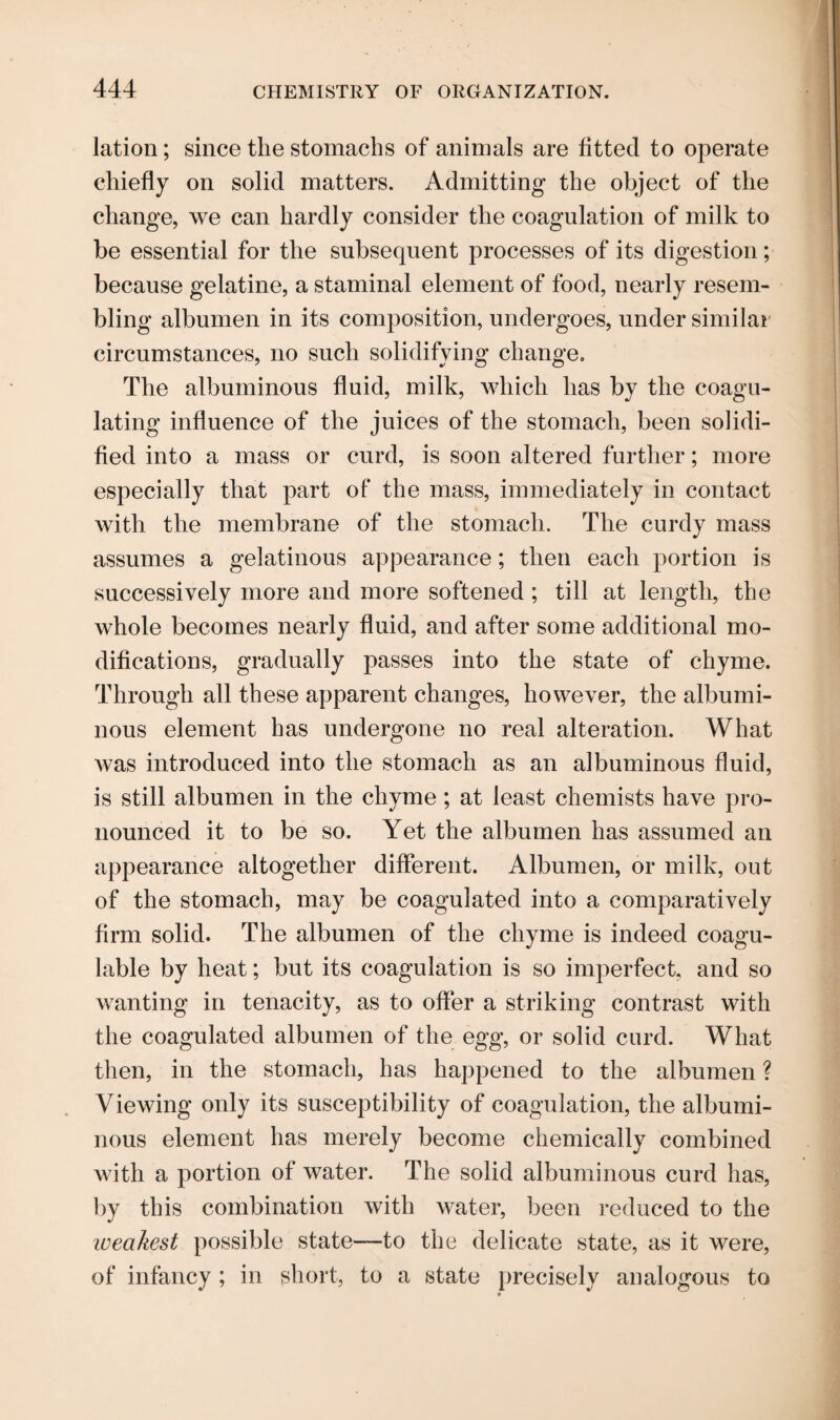 lation; since the stomachs of animals are fitted to operate chiefly on solid matters. Admitting the object of the change, we can hardly consider the coagulation of milk to be essential for the subsequent processes of its digestion; because gelatine, a staminal element of food, nearly resem¬ bling albumen in its composition, undergoes, under similar circumstances, no such solidifying change. The albuminous fluid, milk, which has by the coagu¬ lating influence of the juices of the stomach, been solidi¬ fied into a mass or curd, is soon altered further; more especially that part of the mass, immediately in contact with the membrane of the stomach. The curdy mass assumes a gelatinous appearance; then each portion is successively more and more softened ; till at length, the whole becomes nearly fluid, and after some additional mo¬ difications, gradually passes into the state of chyme. Through all these apparent changes, however, the albumi¬ nous element has undergone no real alteration. What was introduced into the stomach as an albuminous fluid, is still albumen in the chyme; at least chemists have pro¬ nounced it to be so. Yet the albumen has assumed an appearance altogether different. Albumen, or milk, out of the stomach, may be coagulated into a comparatively firm solid. The albumen of the chyme is indeed coagu- lable by heat; but its coagulation is so imperfect, and so wanting in tenacity, as to offer a striking contrast with the coagulated albumen of the egg, or solid curd. What then, in the stomach, has happened to the albumen ? Viewing only its susceptibility of coagulation, the albumi¬ nous element has merely become chemically combined with a portion of water. The solid albuminous curd has, by this combination with water, been reduced to the weakest possible state—to the delicate state, as it were, of infancy ; in short, to a state precisely analogous to