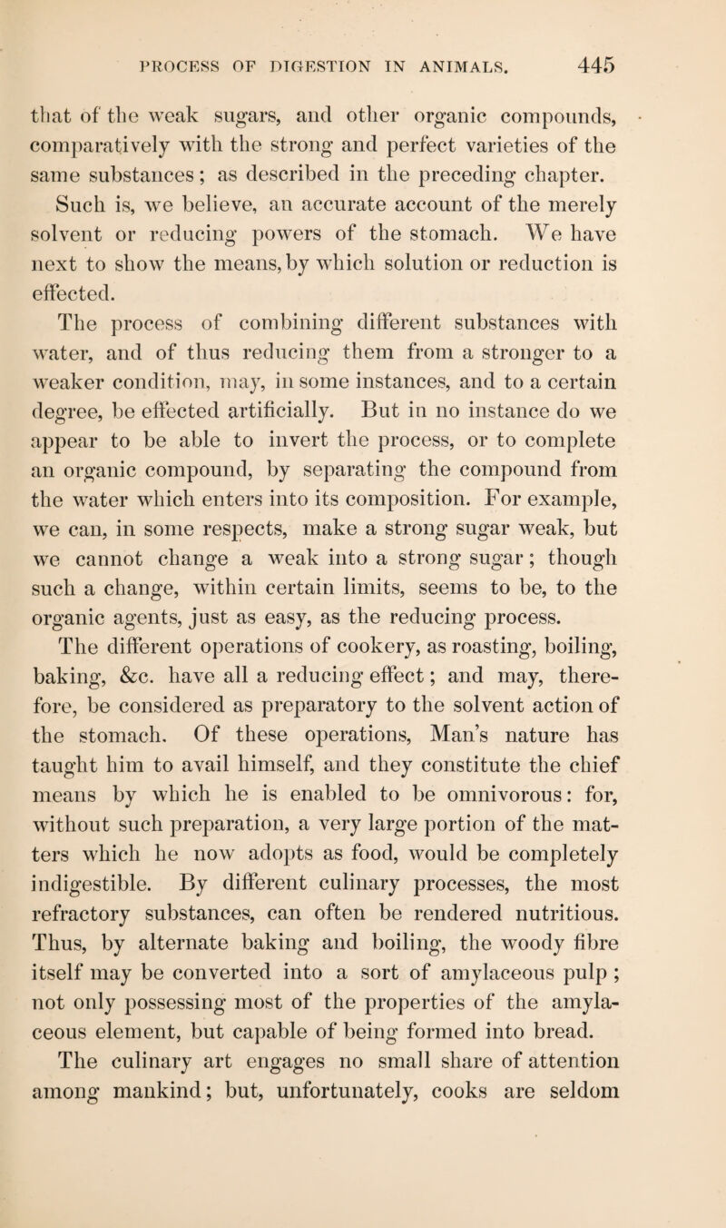 that of the weak sugars, and other organic compounds, comparatively with the strong and perfect varieties of the same substances; as described in the preceding chapter. Such is, we believe, an accurate account of the merely solvent or reducing powers of the stomach. We have next to show the means, by which solution or reduction is effected. The process of combining different substances with water, and of thus reducing them from a stronger to a weaker condition, may, in some instances, and to a certain degree, be effected artificially. But in no instance do we appear to be able to invert the process, or to complete an organic compound, by separating the compound from the water which enters into its composition. For example, we can, in some respects, make a strong sugar weak, but we cannot change a weak into a strong sugar; though such a change, within certain limits, seems to be, to the organic agents, just as easy, as the reducing process. The different operations of cookery, as roasting, boiling, baking, &c. have all a reducing effect; and may, there¬ fore, be considered as preparatory to the solvent action of the stomach. Of these operations, Man’s nature has taught him to avail himself, and they constitute the chief means by which he is enabled to be omnivorous: for, without such preparation, a very large portion of the mat¬ ters which he now adopts as food, would be completely indigestible. By different culinary processes, the most refractory substances, can often be rendered nutritious. Thus, by alternate baking and boiling, the woody fibre itself may be converted into a sort of amylaceous pulp ; not only possessing most of the properties of the amyla¬ ceous element, but capable of being formed into bread. The culinary art engages no small share of attention among mankind; but, unfortunately, cooks are seldom