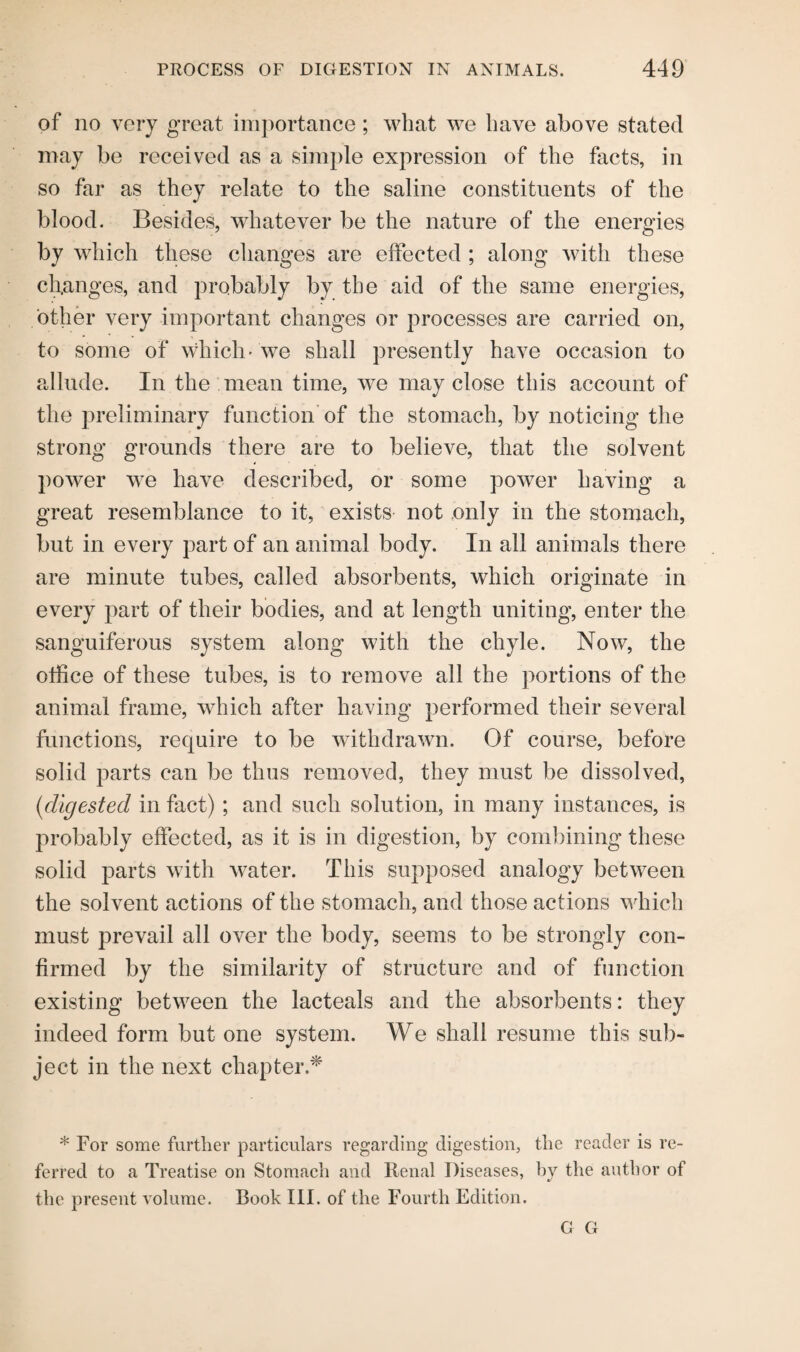 of no very great importance; what we have above stated may be received as a simple expression of the facts, in so far as they relate to the saline constituents of the blood. Besides, whatever be the nature of the energies by which these changes are effected ; along with these changes, and probably by the aid of the same energies, other very important changes or processes are carried on, to some of which-we shall presently have occasion to allude. In the mean time, we may close this account of the preliminary function of the stomach, by noticing the strong grounds there are to believe, that the solvent power we have described, or some power having a great resemblance to it, exists not only in the stomach, but in every part of an animal body. In all animals there are minute tubes, called absorbents, which originate in every part of their bodies, and at length uniting, enter the sanguiferous system along with the chyle. Now, the office of these tubes, is to remove all the portions of the animal frame, which after having performed their several functions, require to be withdrawn. Of course, before solid parts can be thus removed, they must be dissolved, (idigested in fact) ; and such solution, in many instances, is probably effected, as it is in digestion, by combining these solid parts with water. This supposed analogy between the solvent actions of the stomach, and those actions which must prevail all over the body, seems to be strongly con¬ firmed by the similarity of structure and of function existing between the lacteals and the absorbents: they indeed form but one system. We shall resume this sub¬ ject in the next chapter.* * For some further particulars regarding digestion, the reader is re¬ ferred to a Treatise on Stomach and Renal Diseases, by the author of the present volume. Book III. of the Fourth Edition. G G
