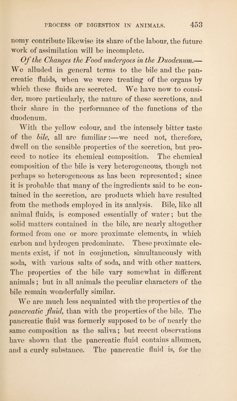 nomy contribute likewise its share of the labour, the future work of assimilation will be incomplete. Of the Changes the Food undergoes in the Duodenum.— We alluded in general terms to the bile and the pan¬ creatic fluids, when we were treating of the organs by which these fluids are secreted. We have now to consi¬ der, more particularly, the nature of these secretions, and their share in the performance of the functions of the duodenum. With the yellow colour, and the intensely bitter taste of the bile, all are familiar:—we need not, therefore, dwell on the sensible properties of the secretion, but pro¬ ceed to notice its chemical composition. The chemical composition of the bile is very heterogeneous, though not perhaps so heterogeneous as has been represented; since it is jDrobable that many of the ingredients said to be con¬ tained in the secretion, are products which have resulted from the methods employed in its analysis. Bile, like all animal fluids, is composed essentially of water; but the solid matters contained in the bile, are nearly altogether formed from one or more proximate elements, in which carbon and hydrogen predominate. These proximate ele¬ ments exist, if not in conjunction, simultaneously with soda, with various salts of soda, and with other matters. The properties of the bile vary somewhat in different animals ; but in all animals the peculiar characters of the bile remain wonderfully similar. We are much less acquainted with the properties of the pancreatic fluid, than with the properties of the bile. The pancreatic fluid was formerly supposed to be of nearly the same composition as the saliva; but recent observations have shown that the pancreatic fluid contains albumen, and a curdy substance. The pancreatic fluid is, for the