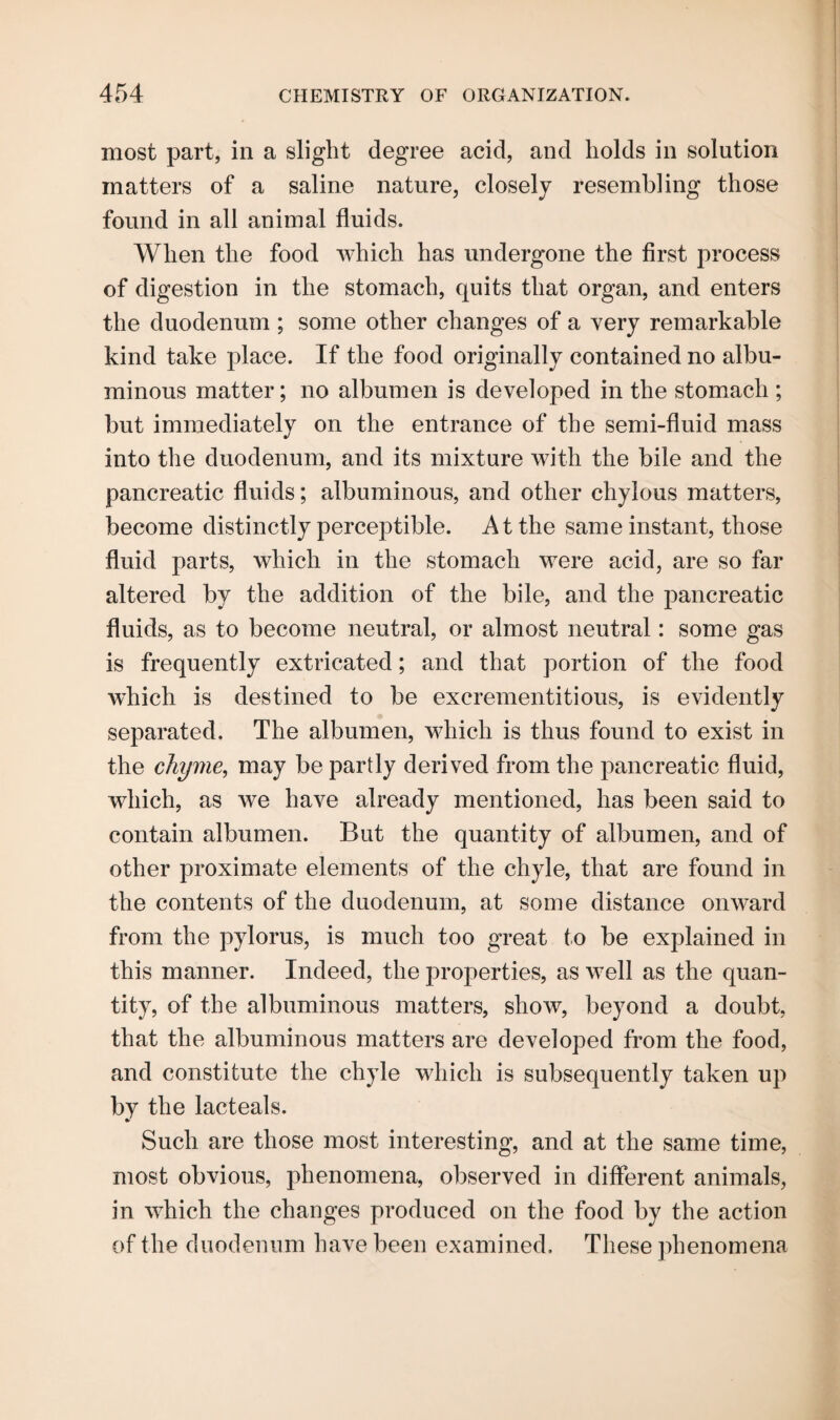 most part, in a slight degree acid, and holds in solution matters of a saline nature, closely resembling those found in all animal fluids. When the food which has undergone the first process of digestion in the stomach, quits that organ, and enters the duodenum ; some other changes of a very remarkable kind take place. If the food originally contained no albu¬ minous matter; no albumen is developed in the stomach ; but immediately on the entrance of the semi-fluid mass into the duodenum, and its mixture with the bile and the pancreatic fluids; albuminous, and other chylous matters, become distinctly perceptible. At the same instant, those fluid parts, which in the stomach were acid, are so far altered by the addition of the bile, and the pancreatic fluids, as to become neutral, or almost neutral: some gas is frequently extricated; and that portion of the food which is destined to be excrementitious, is evidently separated. The albumen, which is thus found to exist in the chyme, may be partly derived from the pancreatic fluid, which, as we have already mentioned, has been said to contain albumen. But the quantity of albumen, and of other proximate elements of the chyle, that are found in the contents of the duodenum, at some distance onward from the pylorus, is much too great to be explained in this manner. Indeed, the properties, as well as the quan¬ tity, of the albuminous matters, show, beyond a doubt, that the albuminous matters are developed from the food, and constitute the chyle which is subsequently taken up by the lacteals. Such are those most interesting, and at the same time, most obvious, phenomena, observed in different animals, in which the changes produced on the food by the action of the duodenum have been examined. These phenomena