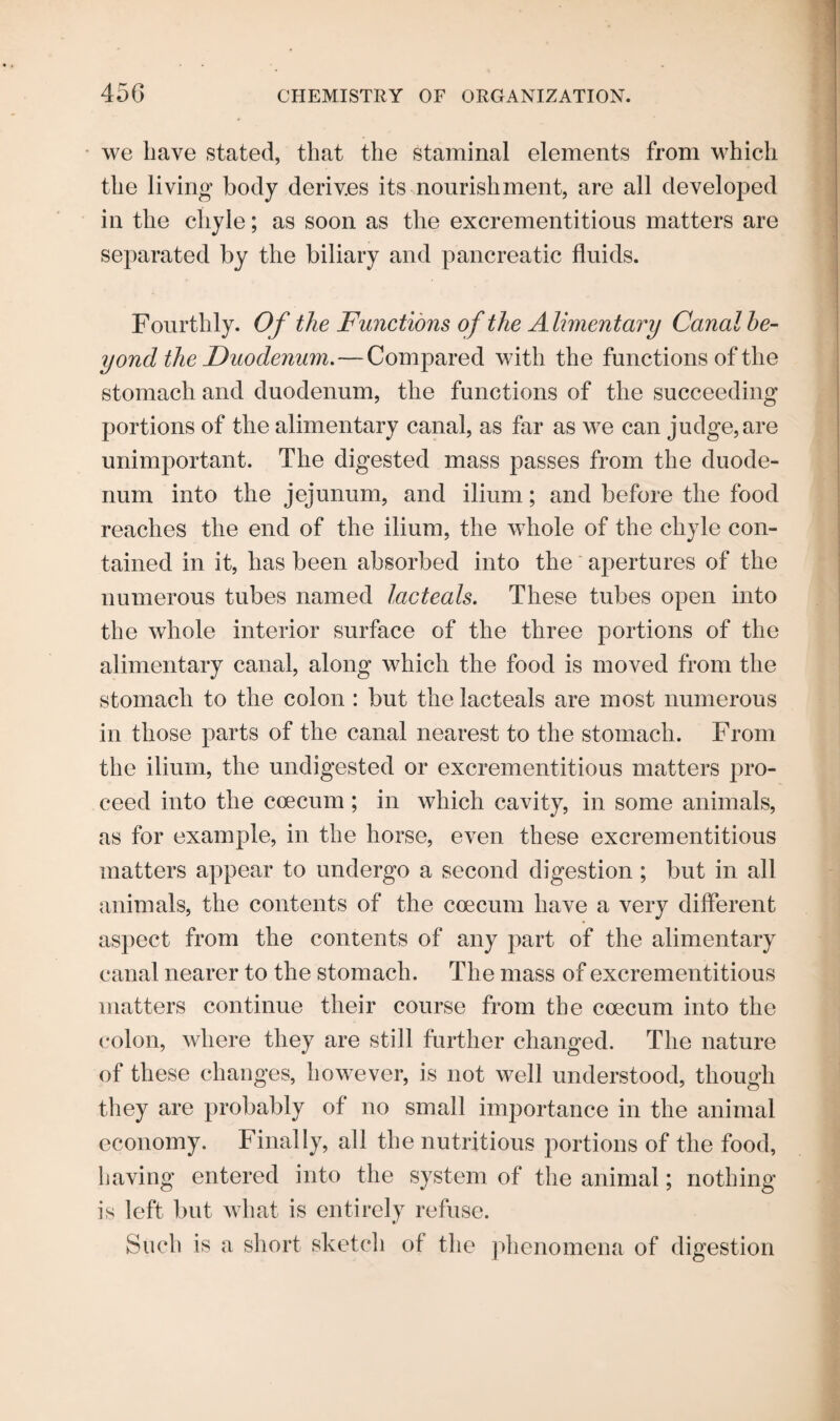 we have stated, that the staminal elements from which the living1 body derives its nourishment, are all developed in the chyle; as soon as the excrementitious matters are separated by the biliary and pancreatic fluids. Fourthly. Of the Functions of the A limentary Canal be¬ yond the Duodenum.— Compared with the functions of the stomach and duodenum, the functions of the succeeding portions of the alimentary canal, as far as we can judge,are unimportant. The digested mass passes from the duode¬ num into the jejunum, and ilium; and before the food reaches the end of the ilium, the whole of the chyle con¬ tained in it, has been absorbed into the apertures of the numerous tubes named lacteals. These tubes open into the whole interior surface of the three portions of the alimentary canal, along which the food is moved from the stomach to the colon : but the lacteals are most numerous in those parts of the canal nearest to the stomach. From the ilium, the undigested or excrementitious matters pro¬ ceed into the coecum ; in which cavity, in some animals, as for example, in the horse, even these excrementitious matters appear to undergo a second digestion ; but in all animals, the contents of the coecum have a very different aspect from the contents of any part of the alimentary canal nearer to the stomach. The mass of excrementitious matters continue their course from the coecum into the colon, where they are still further changed. The nature of these changes, however, is not well understood, though they are probably of no small importance in the animal economy. Finally, all the nutritious portions of the food, having entered into the system of the animal; nothing is left but what is entirely refuse. Such is a short sketch of the phenomena of digestion