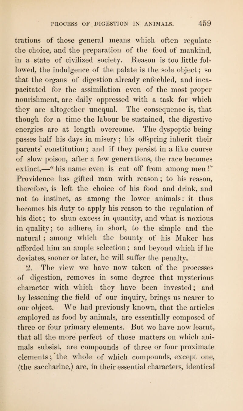 trations of those general means which often regulate the choice, and the preparation of the food of mankind, in a state of civilized society. Reason is too little fol¬ lowed, the indulgence of the palate is the sole object; so that the organs of digestion already enfeebled, and inca¬ pacitated for the assimilation even of the most proper nourishment, are daily oppressed with a task for which they are altogether unequal. The consequence is, that though for a time the labour be sustained, the digestive energies are at length overcome. The dyspeptic being passes half his days in misery; his offspring inherit their parents’ constitution; and if they persist in a like course of slow poison, after a few generations, the race becomes extinct,—“ his name even is cut off from among men !” Providence has gifted man with reason; to his reason, therefore, is left the choice of his food and drink, and not to instinct, as among the lower animals: it thus becomes his duty to apply his reason to the regulation of his diet; to shun excess in quantity, and what is noxious in quality; to adhere, in short, to the simple and the natural ; among which the bounty of his Maker has afforded him an ample selection; and beyond which if he deviates, sooner or later, he will suffer the penalty. 2. The view we have now taken of the processes of digestion, removes in some degree that mysterious character with which they have been invested; and by lessening the field of our inquiry, brings us nearer to our object. We had previously known, that the articles employed as food by animals, are essentially composed of three or four primary elements. But we have now learnt, that all the more perfect of those matters on which ani¬ mals subsist, are compounds of three or four proximate elements; the whole of which compounds, except one, (the saccharine,) are, in their essential characters, identical