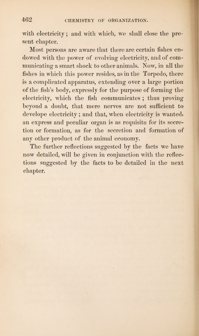 with electricity ; and with which, we shall close the pre¬ sent chapter. Most persons are aware that there are certain fishes en¬ dowed with the power of evolving electricity, and of com¬ municating a smart shock to other animals. Now, in all the fishes in which this power resides, as in the Torpedo, there is a complicated apparatus, extending over a large portion of the fish’s body, expressly for the purpose of forming the electricity, which the fish communicates ; thus proving beyond a doubt, that mere nerves are not sufficient to develope electricity; and that, when electricity is wanted? an express and peculiar organ is as requisite for its secre¬ tion or formation, as for the secretion and formation of any other product of the animal economy. The further reflections suggested by the facts we have now detailed, will be given in conjunction with the reflec¬ tions suggested by the facts to be detailed in the next chapter.