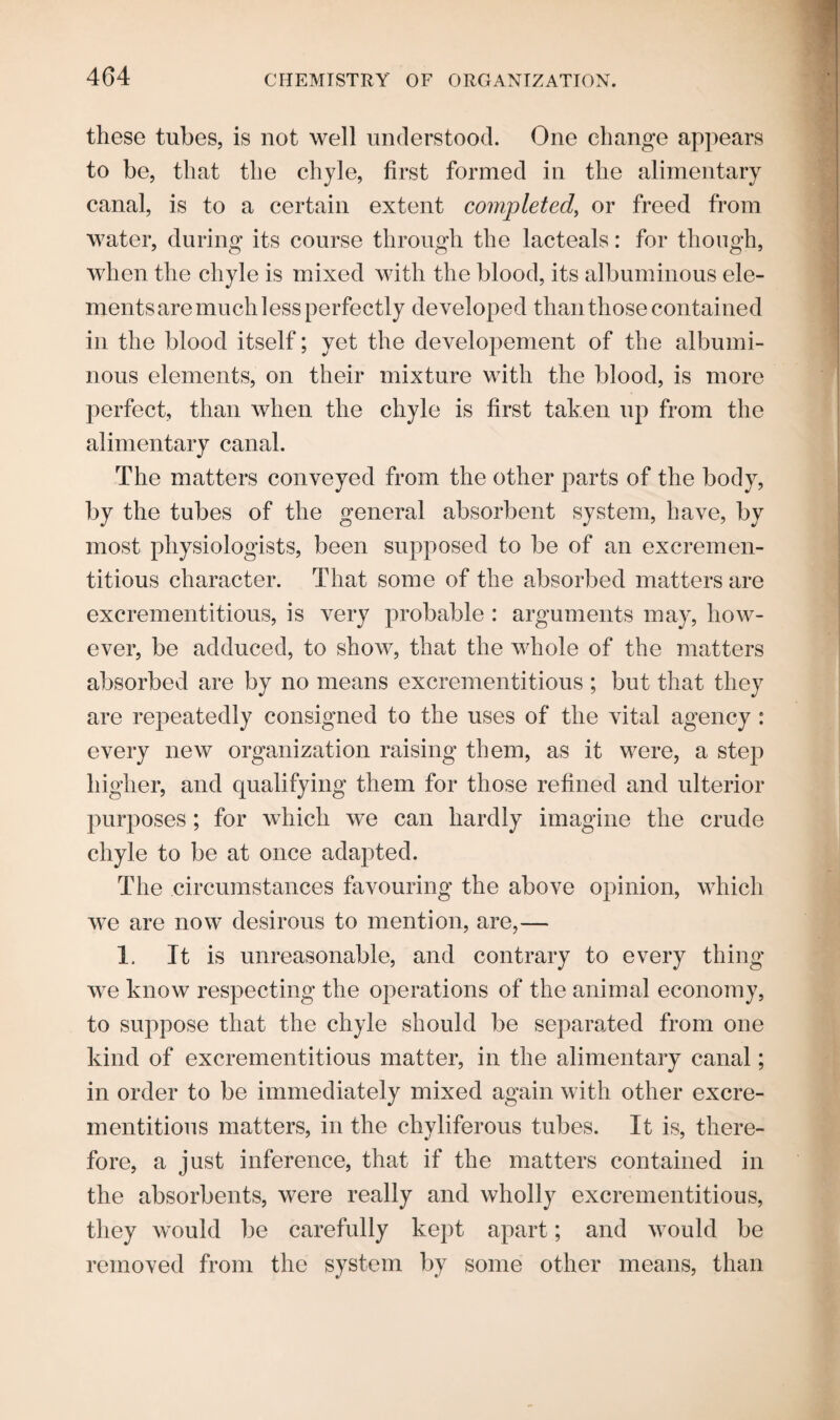 these tubes, is not well understood. One change appears to be, that the chyle, first formed in the alimentary canal, is to a certain extent completed, or freed from water, during its course through the lacteals: for though, when the chyle is mixed with the blood, its albuminous ele¬ ments are much less perfectly developed than those contained in the blood itself; yet the developement of the albumi¬ nous elements, on their mixture with the blood, is more perfect, than when the chyle is first taken up from the alimentary canal. The matters conveyed from the other parts of the body, by the tubes of the general absorbent system, have, by most physiologists, been supposed to be of an excremen- titious character. That some of the absorbed matters are excrementitious, is very probable : arguments may, how¬ ever, be adduced, to show, that the whole of the matters absorbed are by no means excrementitious ; but that they are repeatedly consigned to the uses of the vital agency : every new organization raising them, as it were, a step higher, and qualifying them for those refined and ulterior purposes; for which we can hardly imagine the crude chyle to be at once adapted. The circumstances favouring the above opinion, which we are now desirous to mention, are,— 1. It is unreasonable, and contrary to every thing we know respecting the operations of the animal economy, to suppose that the chyle should be separated from one kind of excrementitious matter, in the alimentary canal; in order to be immediately mixed again with other excre¬ mentitious matters, in the cliyliferous tubes. It is, there¬ fore, a just inference, that if the matters contained in the absorbents, were really and wholly excrementitious, they would be carefully kept apart; and would be removed from the system by some other means, than