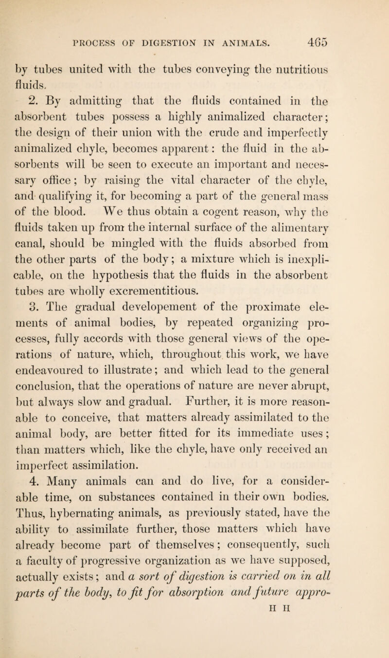 by tubes united with the tubes conveying the nutritious fluids. 2. By admitting that the fluids contained in the absorbent tubes possess a highly animalized character; the design of their union with the crude and imperfectly animalized chyle, becomes apparent: the fluid in the ab¬ sorbents will be seen to execute an important and neces¬ sary office; by raising the vital character of the chyle, and qualifying it, for becoming a part of the genera] mass of the blood. We thus obtain a cogent reason, why the fluids taken up from the internal surface of the alimentary canal, should be mingled with the fluids absorbed from the other parts of the body; a mixture which is inexpli¬ cable, on the hypothesis that the fluids in the absorbent tubes are wholly excrementitious. 3. The gradual developement of the proximate ele¬ ments of animal bodies, by repeated organizing pro¬ cesses, fully accords with those general views of the ope¬ rations of nature, which, throughout this work, we have endeavoured to illustrate; and which lead to the general conclusion, that the operations of nature are never abrupt, but always slow and gradual. Further, it is more reason¬ able to conceive, that matters already assimilated to the animal body, are better fitted for its immediate uses ; than matters which, like the chyle, have only received an imperfect assimilation. 4. Many animals can and do live, for a consider¬ able time, on substances contained in their own bodies. Thus, hybernating animals, as previously stated, have the ability to assimilate further, those matters which have already become part of themselves ; consequently, such a faculty of progressive organization as we have supposed, actually exists; and a sort of digestion is carried on in all parts of the body, to fit for absorption and future appro- H II