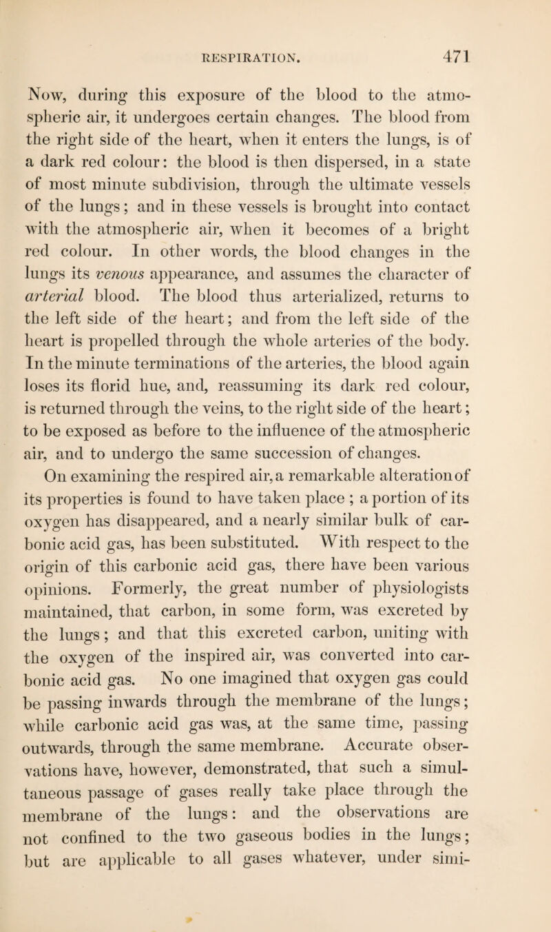 Now, during this exposure of the blood to the atmo¬ spheric air, it undergoes certain changes. The blood from the right side of the heart, when it enters the lungs, is of a dark red colour: the blood is then dispersed, in a state of most minute subdivision, through the ultimate vessels of the lungs; and in these vessels is brought into contact with the atmospheric air, when it becomes of a bright red colour. In other words, the blood changes in the lungs its venous appearance, and assumes the character of arterial blood. The blood thus arterialized, returns to the left side of the heart; and from the left side of the heart is propelled through the whole arteries of the body. In the minute terminations of the arteries, the blood again loses its florid hue, and, reassuming its dark red colour, is returned through the veins, to the right side of the heart; to be exposed as before to the influence of the atmospheric air, and to undergo the same succession of changes. On examining the respired air, a remarkable alteration of its properties is found to have taken place ; a portion of its oxygen has disappeared, and a nearly similar bulk of car¬ bonic acid gas, has been substituted. With respect to the origin of this carbonic acid gas, there have been various opinions. Formerly, the great number of physiologists maintained, that carbon, in some form, was excreted by the lungs; and that this excreted carbon, uniting with the oxygen of the inspired air, was converted into car¬ bonic acid gas. No one imagined that oxygen gas could be passing inwards through the membrane of the lungs; while carbonic acid gas was, at the same time, passing outwards, through the same membrane. Accurate obser¬ vations have, however, demonstrated, that such a simul¬ taneous passage of gases really take place through the membrane of the lungs: and the observations are not confined to the two gaseous bodies in the lungs; but are applicable to all gases whatever, under simi-