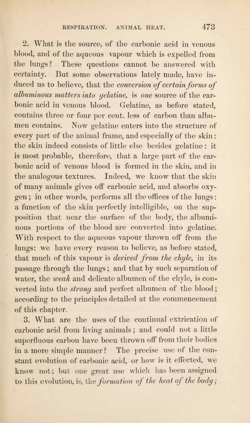 2. Wliat is the source, of the carbonic acid in venous blood, and of the aqueous vapour which is expelled from the lungs? These questions cannot be answered with certainty. But some observations lately made, have in¬ duced us to believe, that the conversion of certain forms of albuminous matters into gelatine, is one source of the car¬ bonic acid in venous blood. Gelatine, as before stated, contains three or four per cent, less of carbon than albu¬ men contains. Now gelatine enters into the structure of every part of the animal frame, and especially of the skin : the skin indeed consists of little else besides gelatine : it is most probable, therefore, that a large part of the car¬ bonic acid of venous blood is formed in the skin, and in the analogous textures. Indeed, we know that the skin of many animals gives off carbonic acid, and absorbs oxy¬ gen ; in other words, performs all the offices of the lungs: a function of the skin perfectly intelligible, on the sup¬ position that near the surface of the body, the albumi¬ nous portions of the blood are converted into gelatine. With respect to the aqueous vapour thrown off from the lungs: we have every reason to believe, as before stated, that much of this vapour is derived from the chyle, in its passage through the lungs; and that by such separation of water, the weak and delicate albumen of the chyle, is con¬ verted into the strong and perfect albumen of the blood; according to the principles detailed at the commencement of this chapter. 3. What are the uses of the continual extrication of carbonic acid from living animals ; and could not a little superfluous carbon have been thrown off from their bodies in a more simple manner? The precise use of the con¬ stant evolution of carbonic acid, or how is it effected, we know not; but one great use which has been assigned to this evolution, is, the formation of the heat of the body;