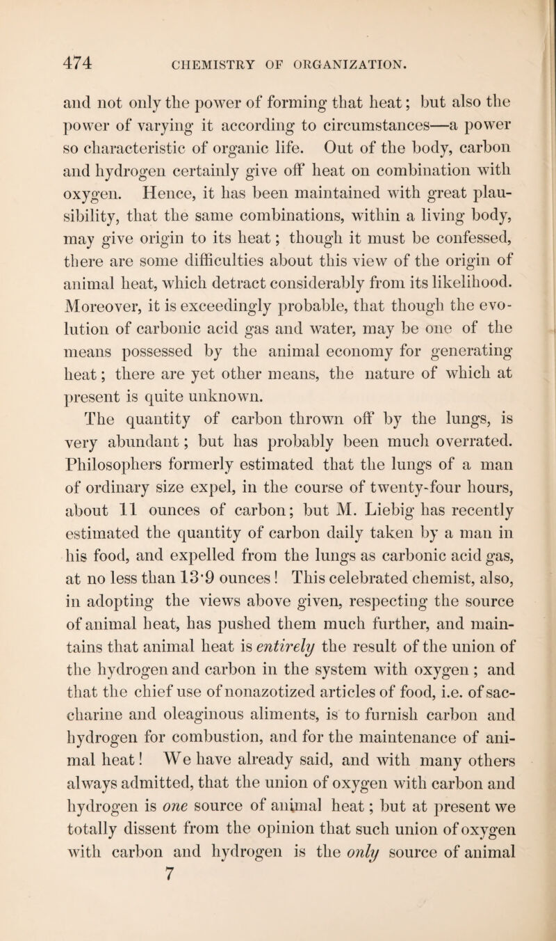 and not only the power of forming that heat; but also the power of varying it according to circumstances—a power so characteristic of organic life. Out of the body, carbon and hydrogen certainly give off heat on combination with oxygen. Hence, it has been maintained with great plau¬ sibility, that the same combinations, within a living body, may give origin to its heat; though it must be confessed, there are some difficulties about this view of the origin of animal heat, which detract considerably from its likelihood. Moreover, it is exceedingly probable, that though the evo¬ lution of carbonic acid gas and water, may be one of the means possessed by the animal economy for generating heat; there are yet other means, the nature of which at present is quite unknown. The quantity of carbon thrown off by the lungs, is very abundant; but has probably been much overrated. Philosophers formerly estimated that the lungs of a man of ordinary size expel, in the course of twenty-four hours, about 11 ounces of carbon; but M. Liebig has recently estimated the quantity of carbon daily taken by a man in his food, and expelled from the lungs as carbonic acid gas, at no less than 139 ounces ! This celebrated chemist, also, in adopting the views above given, respecting the source of animal heat, has pushed them much further, and main¬ tains that animal heat is entirely the result of the union of the hydrogen and carbon in the system with oxygen ; and that the chief use of nonazotized articles of food, i.e. of sac¬ charine and oleaginous aliments, is to furnish carbon and hydrogen for combustion, and for the maintenance of ani¬ mal heat! We have already said, and with many others always admitted, that the union of oxygen with carbon and hydrogen is one source of animal heat; but at present we totally dissent from the opinion that such union of oxygen with carbon and hydrogen is the only source of animal 7