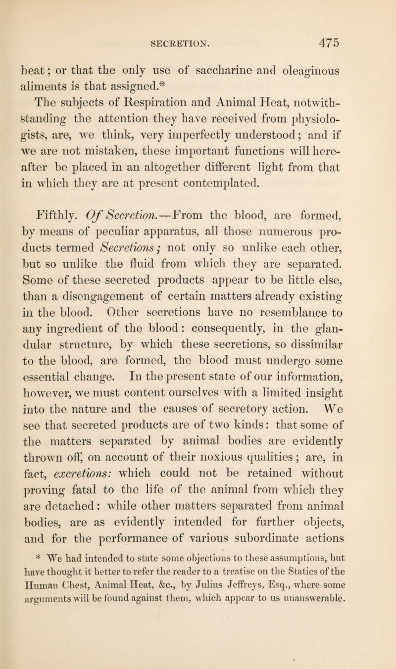 heat; or that the only use of saccharine and oleaginous aliments is that assigned.* The subjects of Respiration and Animal Heat, notwith¬ standing the attention they have received from physiolo¬ gists, are, we think, very imperfectly understood; and if we are not mistaken, these important functions will here¬ after be placed in an altogether different light from that in which they are at present contemplated. Fifthly. Of Secretion.—From the blood, are formed, by means of peculiar apparatus, all those numerous pro¬ ducts termed Secretions; not only so unlike each other, but so unlike the fluid from which they are separated. Some of these secreted products appear to be little else, than a disengagement of certain matters already existing in the blood. Other secretions have no resemblance to any ingredient of the blood : consequently, in the glan¬ dular structure, by which these secretions, so dissimilar to the blood, are formed, the blood must undergo some essential change. In the present state of our information, however, we must content ourselves with a limited insight into the nature and the causes of secretory action. We see that secreted products are of two kinds: that some of the matters separated by animal bodies are evidently thrown off, on account of their noxious qualities; are, in fact, excretions: which could not be retained without proving fatal to the life of the animal from which they are detached: while other matters separated from animal bodies, are as evidently intended for further objects, and for the performance of various subordinate actions * We had intended to state some objections to these assumptions, but have thought it better to refer the reader to a treatise on the Statics of the Human Chest, Animal Heat, &c., by Julius Jeffreys, Esq., where some arguments will be found against them, which appear to us unanswerable.