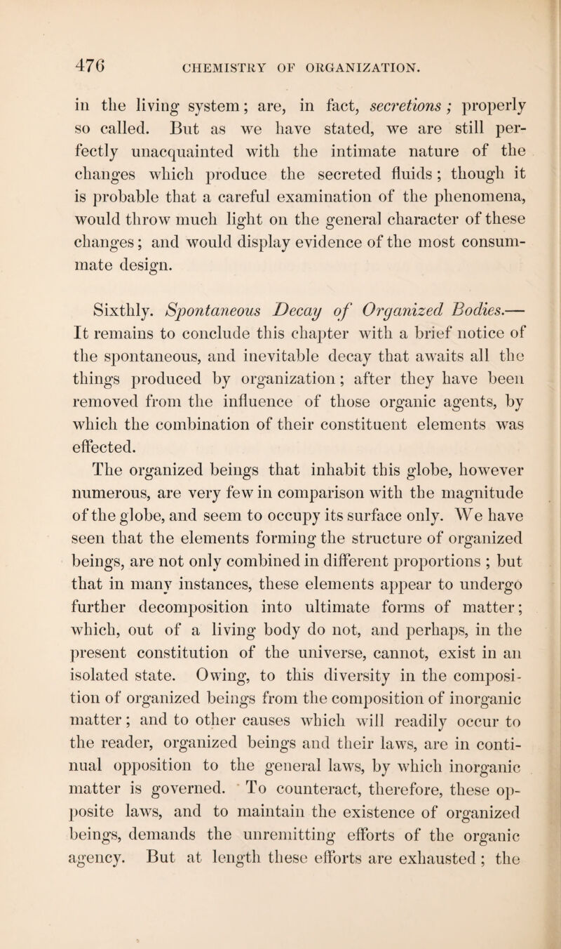 in the living system; are, in fact, secretions; properly so called. But as we have stated, we are still per¬ fectly unacquainted with the intimate nature of the changes which produce the secreted fluids; though it is probable that a careful examination of the phenomena, would throw much light on the general character of these changes; and would display evidence of the most consum¬ mate design. Sixthly. Spontaneous Decay of Organized Bodies.— It remains to conclude this chapter with a brief notice of the spontaneous, and inevitable decay that awaits all the things produced by organization; after they have been removed from the influence of those organic agents, by which the combination of their constituent elements was effected. The organized beings that inhabit this globe, however numerous, are very few in comparison with the magnitude of the globe, and seem to occupy its surface only. We have seen that the elements forming the structure of organized beings, are not only combined in different proportions ; but that in many instances, these elements appear to undergo further decomposition into ultimate forms of matter; which, out of a living body do not, and perhaps, in the present constitution of the universe, cannot, exist in an isolated state. Owing, to this diversity in the composi¬ tion of organized beings from the composition of inorganic matter; and to other causes which will readily occur to the reader, organized beings and their laws, are in conti¬ nual opposition to the general laws, by which inorganic matter is governed. To counteract, therefore, these op¬ posite laws, and to maintain the existence of organized beings, demands the unremitting efforts of the organic agency. But at length these efforts are exhausted ; the