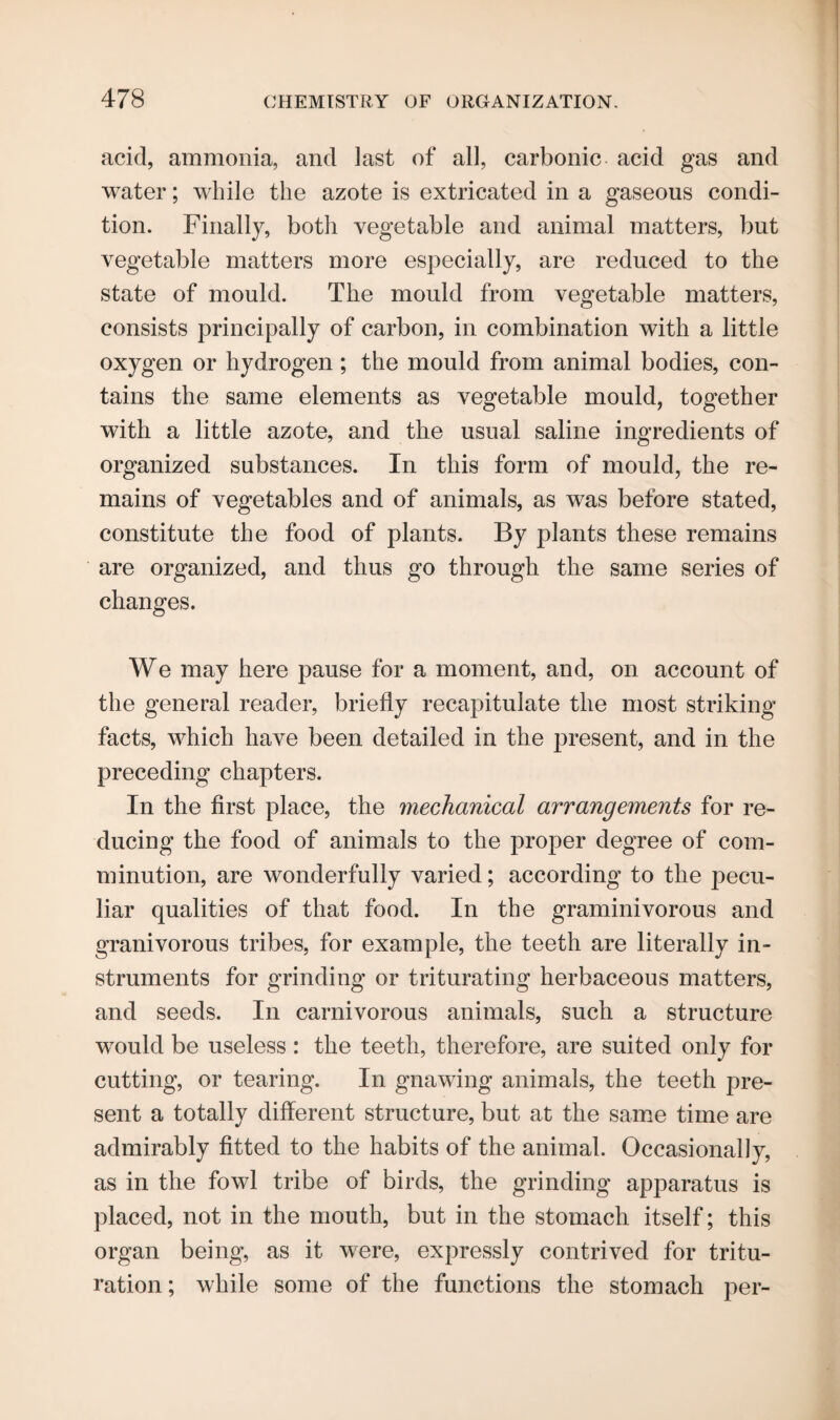 acid, ammonia, and last of all, carbonic acid gas and water; while the azote is extricated in a gaseous condi¬ tion. Finally, both vegetable and animal matters, but vegetable matters more especially, are reduced to the state of mould. The mould from vegetable matters, consists principally of carbon, in combination with a little oxygen or hydrogen; the mould from animal bodies, con¬ tains the same elements as vegetable mould, together with a little azote, and the usual saline ingredients of organized substances. In this form of mould, the re¬ mains of vegetables and of animals, as was before stated, constitute the food of plants. By plants these remains are organized, and thus go through the same series of changes. We may here pause for a moment, and, on account of the general reader, briefly recapitulate the most striking facts, which have been detailed in the present, and in the preceding chapters. In the first place, the mechanical arrangements for re¬ ducing the food of animals to the proper degree of com¬ minution, are wonderfully varied; according to the pecu¬ liar qualities of that food. In the graminivorous and granivorous tribes, for example, the teeth are literally in¬ struments for grinding or triturating herbaceous matters, and seeds. In carnivorous animals, such a structure would be useless: the teeth, therefore, are suited only for cutting, or tearing. In gnawing animals, the teeth pre¬ sent a totally different structure, but at the same time are admirably fitted to the habits of the animal. Occasionally, as in the fowl tribe of birds, the grinding apparatus is placed, not in the mouth, but in the stomach itself; this organ being, as it were, expressly contrived for tritu¬ ration ; while some of the functions the stomach per-