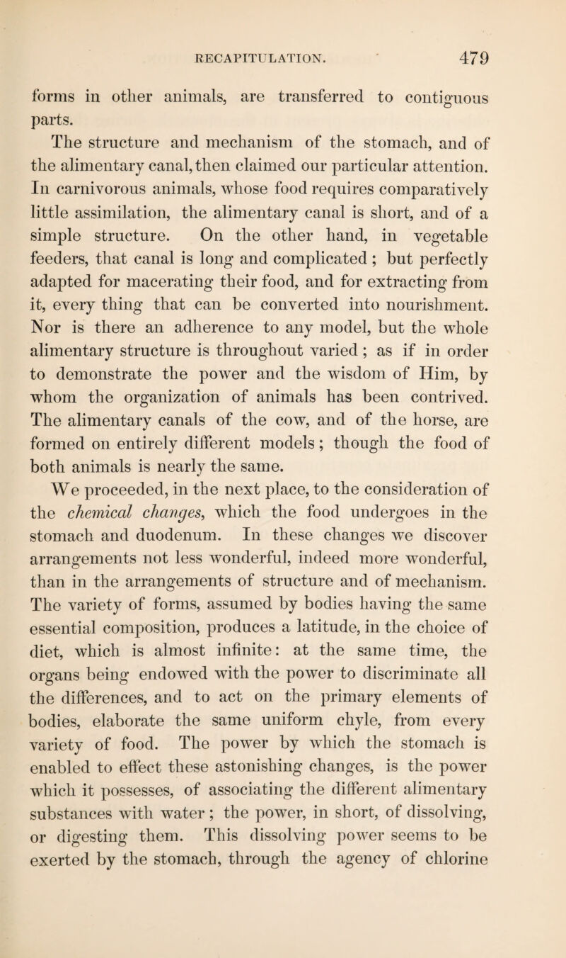 forms in other animals, are transferred to contiguous o parts. The structure and mechanism of the stomach, and of the alimentary canal, then claimed our particular attention. In carnivorous animals, whose food requires comparatively little assimilation, the alimentary canal is short, and of a simple structure. On the other hand, in vegetable feeders, that canal is long and complicated; but perfectly adapted for macerating their food, and for extracting from it, every thing that can be converted into nourishment. Nor is there an adherence to any model, but the whole alimentary structure is throughout varied ; as if in order to demonstrate the power and the wisdom of Him, by whom the organization of animals has been contrived. The alimentary canals of the cow, and of the horse, are formed on entirely different models; though the food of both animals is nearly the same. We proceeded, in the next place, to the consideration of the chemical changes, which the food undergoes in the stomach and duodenum. In these changes we discover arrangements not less wonderful, indeed more wonderful, than in the arrangements of structure and of mechanism. The variety of forms, assumed by bodies having the same essential composition, produces a latitude, in the choice of diet, which is almost infinite: at the same time, the organs being endowed with the power to discriminate all the differences, and to act on the primary elements of bodies, elaborate the same uniform chyle, from every variety of food. The power by which the stomach is enabled to effect these astonishing changes, is the power which it possesses, of associating the different alimentary substances with water; the power, in short, of dissolving, or digesting them. This dissolving power seems to be exerted by the stomach, through the agency of chlorine