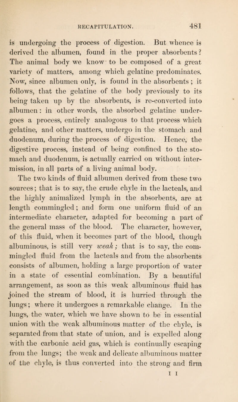 is undergoing the process of digestion. But whence is derived the albumen, found in the proper absorbents ? The animal body we know to be composed of a great variety of matters, among which gelatine predominates. Now, since albumen only, is found in the absorbents ; it follows, that the gelatine of the body previously to its being taken up by the absorbents, is re-converted into albumen : in other words, the absorbed gelatine under¬ goes a process, entirely analogous to that process which gelatine, and other matters, undergo in the stomach and duodenum, during the process of digestion. Hence, the digestive process, instead of being confined to the sto¬ mach and duodenum, is actually carried on without inter¬ mission, in all parts of a living animal body. The two kinds of fluid albumen derived from these two sources; that is to say, the crude chyle in the lacteals, and the highly animalized lymph in the absorbents, are at length commingled; and form one uniform fluid of an intermediate character, adapted for becoming a part of the general mass of the blood. The character, however, of this fluid, when it becomes part of the blood, though albuminous, is still very weak; that is to say, the com¬ mingled fluid from the lacteals and from the absorbents consists of albumen, holding a large proportion of water in a state of essential combination. By a beautiful arrangement, as soon as this weak albuminous fluid has joined the stream of blood, it is hurried through the lungs; where it undergoes a remarkable change. In the lungs, the water, which we have shown to be in essential union with the weak albuminous matter of the chyle, is separated from that state of union, and is expelled along with the carbonic acid gas, which is continually escaping from the lungs; the weak and delicate albuminous matter of the chyle, is thus converted into the strong and firm