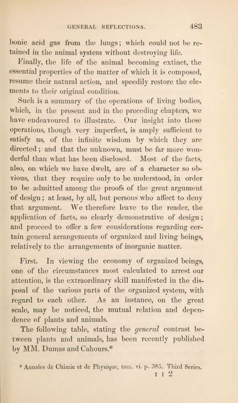 bonic acid gas from the lungs; which could not be re¬ tained in the animal system without destroying life. Finally, the life of the animal becoming extinct, the essential properties of the matter of which it is composed, resume their natural action, and speedily restore the ele¬ ments to their original condition. Such is a summary of the operations of living bodies, which, in the present and in the preceding chapters, we have endeavoured to illustrate. Our insight into these operations, though very imperfect, is amply sufficient to satisfy us, of the * infinite wisdom by which they are directed; and that the unknown, must be far more won¬ derful than what has been disclosed. Most of the facts, also, on which we have dwelt, are of a character so ob¬ vious, that they require only to be understood, in order to be admitted among the proofs of the great argument of design; at least, by all, but persons who affect to deny that argument. We therefore leave to the reader, the application of facts, so clearly demonstrative of design; and proceed to offer a few considerations regarding cer¬ tain general arrangements of organized and living beings, relatively to the arrangements of inorganic matter. First. In viewing the economy of organized beings, one of the circumstances most calculated to arrest our attention, is the extraordinary skill manifested in the dis¬ posal of the various parts of the organized system, with regard to each other. As an instance, on the great scale, may be noticed, the mutual relation and depen¬ dence of plants and animals. The following table, stating the general contrast be¬ tween plants and animals, has been recently published by MM. Dumas and Cahours.* J * Annales de Chimie et de Physique, tom. vi. p. 385. Third Series. i i 2