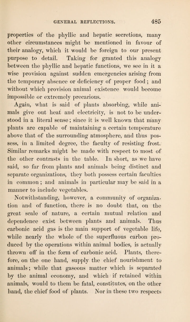 properties of the phyllic and hepatic secretions, many other circumstances might be mentioned in favour of their analogy, which it would be foreign to our present purpose to detail. Taking for granted this analogy between the phyllic and hepatic functions, we see in it a wise provision against sudden emergencies arising from the temporary absence or deficiency of proper food; and without which provision animal existence would become impossible or extremely precarious. Again, what is said of plants absorbing, while ani¬ mals give out heat and electricity, is not to be under¬ stood in a literal sense; since it is well known that many plants are capable of maintaining a certain temperature above that of the surrounding atmosphere, and thus pos¬ sess, in a limited degree, the faculty of resisting frost. Similar remarks might be made with respect to most of the other contrasts in the table. In short, as we have said, so far from plants and animals being distinct and separate organizations, they both possess certain faculties in common ; and animals in particular may be said in a manner to include vegetables. Notwithstanding, however, a community of organiza¬ tion and of function, there is no doubt that, on the great scale of nature, a certain mutual relation and dependence exist between plants and animals. Thus carbonic acid gas is the main support of vegetable life, while nearly the whole of the superfluous carbon pro¬ duced by the operations within animal bodies, is actually thrown off in the form of carbonic acid. Plants, there¬ fore, on the one hand, supply the chief nourishment to animals; while that gaseous matter wdiich is separated by the animal economy, and which if retained within animals, would to them be fatal, constitutes, on the other hand, the chief food of plants. Nor in these two respects