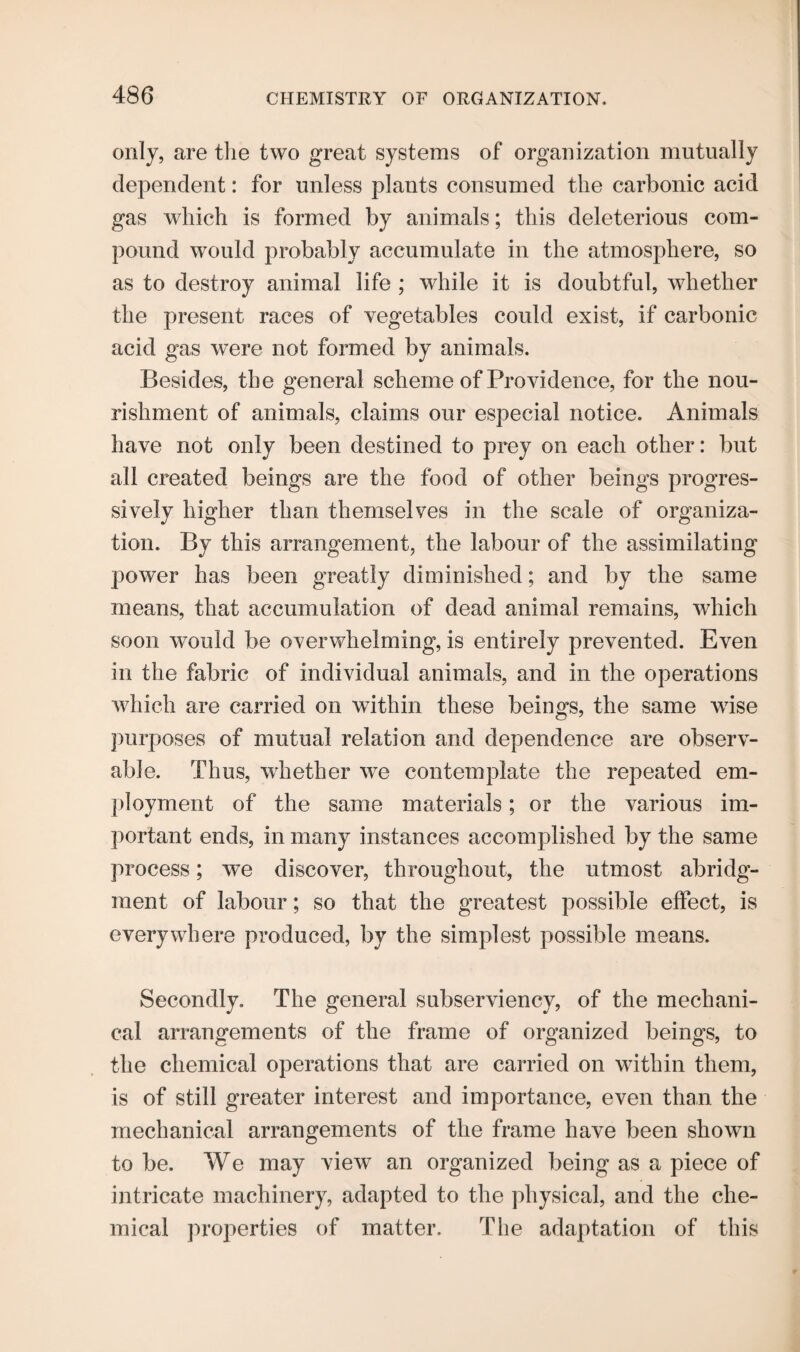 only, are the two great systems of organization mutually dependent: for unless plants consumed the carbonic acid gas which is formed by animals; this deleterious com¬ pound would probably accumulate in the atmosphere, so as to destroy animal life ; while it is doubtful, whether the present races of vegetables could exist, if carbonic acid gas were not formed by animals. Besides, the general scheme of Providence, for the nou¬ rishment of animals, claims our especial notice. Animals have not only been destined to prey on each other: but all created beings are the food of other beings progres¬ sively higher than themselves in the scale of organiza¬ tion. By this arrangement, the labour of the assimilating power has been greatly diminished; and by the same means, that accumulation of dead animal remains, which soon would be overwhelming, is entirely prevented. Even in the fabric of individual animals, and in the operations which are carried on within these beings, the same wise purposes of mutual relation and dependence are observ¬ able. Thus, whether we contemplate the repeated em¬ ployment of the same materials; or the various im¬ portant ends, in many instances accomplished by the same process; we discover, throughout, the utmost abridg¬ ment of labour; so that the greatest possible effect, is everywhere produced, by the simplest possible means. Secondly. The general subserviency, of the mechani¬ cal arrangements of the frame of organized beings, to the chemical operations that are carried on within them, is of still greater interest and importance, even than the mechanical arrangements of the frame have been shown to be. We may view an organized being as a piece of intricate machinery, adapted to the physical, and the che¬ mical properties of matter. The adaptation of this