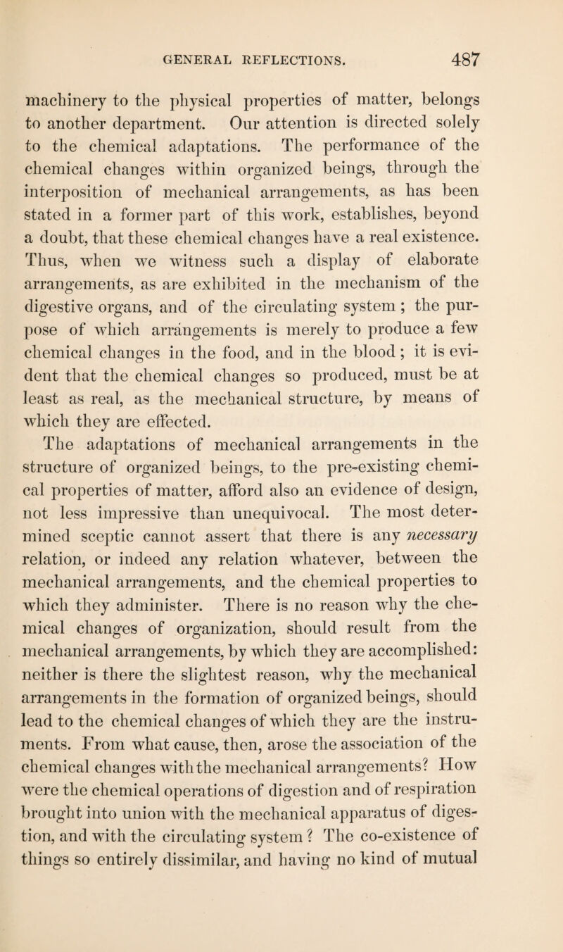 machinery to the physical properties of matter, belongs to another department. Our attention is directed solely to the chemical adaptations. The performance of the chemical changes within organized beings, through the interposition of mechanical arrangements, as has been stated in a former part of this work, establishes, beyond a doubt, that these chemical changes have a real existence. Thus, when we witness such a display of elaborate arrangements, as are exhibited in the mechanism of the digestive organs, and of the circulating system; the pur¬ pose of which arrangements is merely to produce a few chemical changes in the food, and in the blood; it is evi¬ dent that the chemical changes so produced, must be at least as real, as the mechanical structure, by means of which they are effected. The adaptations of mechanical arrangements in the structure of organized beings, to the pre-existing chemi¬ cal properties of matter, afford also an evidence of design, not less impressive than unequivocal. The most deter¬ mined sceptic cannot assert that there is any necessary relation, or indeed any relation whatever, between the mechanical arrangements, and the chemical properties to which they administer. There is no reason why the che¬ mical changes of organization, should result from the mechanical arrangements, by which they are accomplished: neither is there the slightest reason, why the mechanical arrangements in the formation of organized beings, should lead to the chemical changes of which they are the instru¬ ments. From what cause, then, arose the association of the chemical changes with the mechanical arrangements? How were the chemical operations of digestion and of respiration brought into union with the mechanical apparatus of diges¬ tion, and with the circulating system ? The co-existence of things so entirely dissimilar, and having no kind of mutual