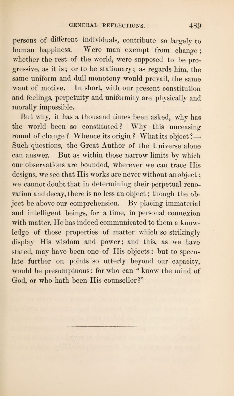persons of different individuals, contribute so largely to human happiness. Were man exempt from change ; whether the rest of the world, were supposed to be pro¬ gressive, as it is; or to be stationary; as regards him, the same uniform and dull monotony would prevail, the same want of motive. In short, with our present constitution and feelings, perpetuity and uniformity are physically and morally impossible. But why, it has a thousand times been asked, why has the world been so constituted ? Why this unceasing round of change ? Whence its origin ? What its object ?— Such questions, the Great Author of the Universe alone can answer. But as within those narrow limits by which our observations are bounded, wherever we can trace His designs, we see that His works are never without an object; we cannot doubt that in determining their j^erpetual reno¬ vation and decay, there is no less an object; though the ob¬ ject be above our comprehension. By placing immaterial and intelligent beings, for a time, in personal connexion with matter, He has indeed communicated to them a know¬ ledge of those properties of matter which so strikingly display His wisdom and power; and this, as we have stated, may have been one of His objects: but to specu¬ late further on points so utterly beyond our capacity, would be presumptuous: for who can “ know the mind of God, or who hath been His counsellor?”