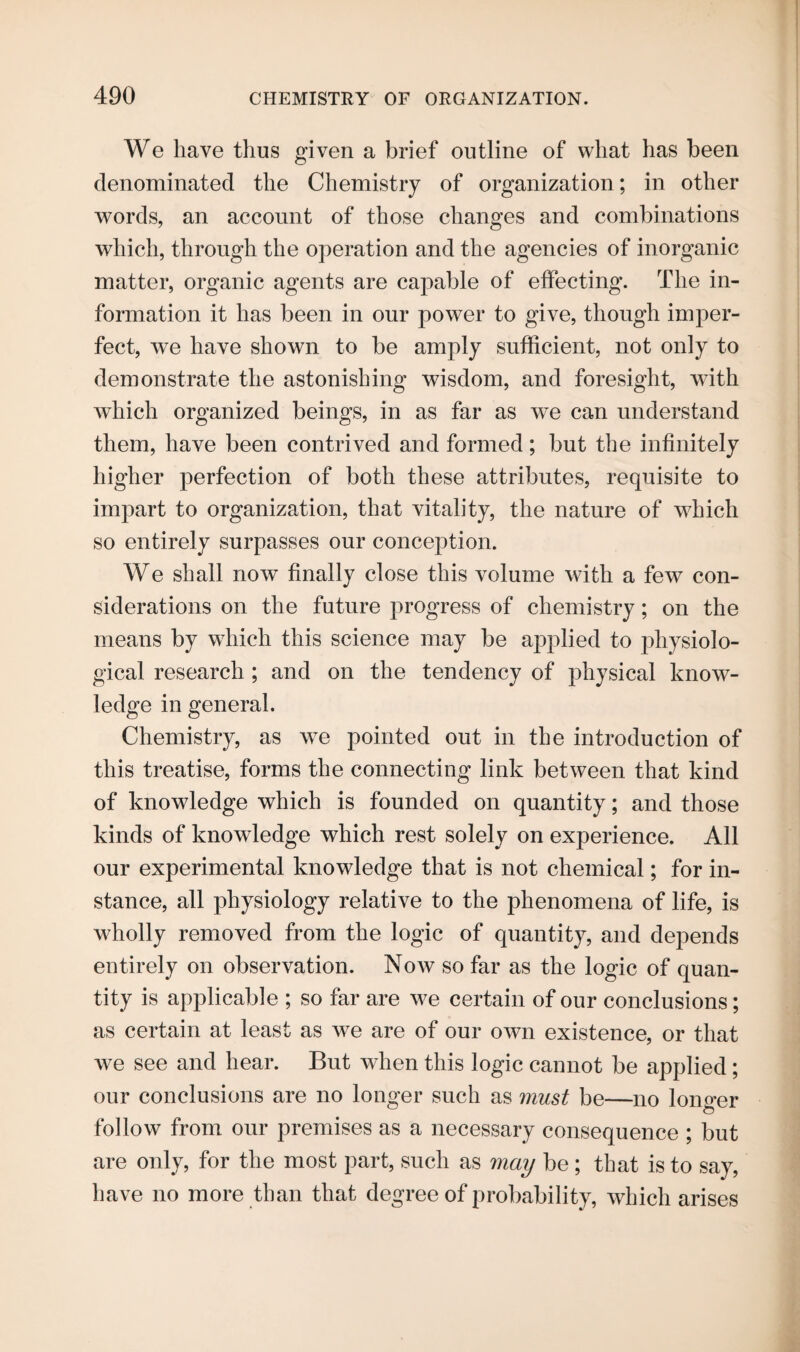 We have thus given a brief outline of what has been denominated the Chemistry of organization; in other words, an account of those changes and combinations which, through the operation and the agencies of inorganic matter, organic agents are capable of effecting. The in¬ formation it has been in our power to give, though imper¬ fect, we have shown to be amply sufficient, not only to demonstrate the astonishing wisdom, and foresight, with which organized beings, in as far as we can understand them, have been contrived and formed; but the infinitely higher perfection of both these attributes, requisite to impart to organization, that vitality, the nature of which so entirely surpasses our conception. We shall now finally close this volume with a few con¬ siderations on the future progress of chemistry; on the means by which this science may be applied to physiolo¬ gical research ; and on the tendency of physical know¬ ledge in general. Chemistry, as we pointed out in the introduction of this treatise, forms the connecting link between that kind of knowledge which is founded on quantity; and those kinds of knowledge which rest solely on experience. All our experimental knowledge that is not chemical; for in¬ stance, all physiology relative to the phenomena of life, is wholly removed from the logic of quantity, and depends entirely on observation. Now so far as the logic of quan¬ tity is applicable ; so far are we certain of our conclusions; as certain at least as we are of our own existence, or that we see and hear. But wdien this logic cannot be applied ; our conclusions are no longer such as must be—no longer follow from our premises as a necessary consequence ; but are only, for the most part, such as may be ; that is to say, have no more than that degree of probability, which arises