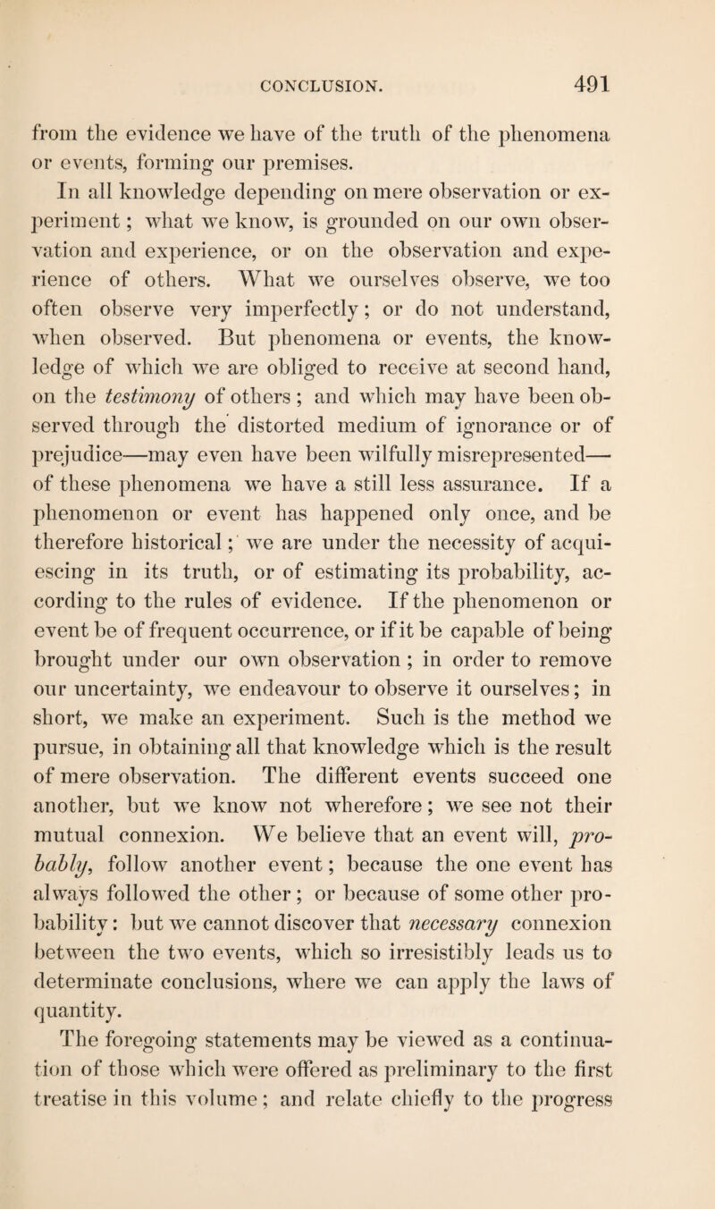 from the evidence we have of the truth of the phenomena or events, forming our premises. In all knowledge depending on mere observation or ex¬ periment ; what we know, is grounded on our own obser¬ vation and exjierience, or on the observation and expe¬ rience of others. What we ourselves observe, we too often observe very imperfectly; or do not understand, when observed. But phenomena or events, the know¬ ledge of which we are obliged to receive at second hand, on the testimony of others; and which may have been ob¬ served through the distorted medium of ignorance or of prejudice—may even have been wilfully misrepresented— of these phenomena we have a still less assurance. If a phenomenon or event has happened only once, and be therefore historical; we are under the necessity of acqui¬ escing in its truth, or of estimating its probability, ac¬ cording to the rules of evidence. If the phenomenon or event be of frequent occurrence, or if it be capable of being brought under our own observation ; in order to remove our uncertainty, we endeavour to observe it ourselves; in short, we make an experiment. Such is the method we pursue, in obtaining all that knowledge which is the result of mere observation. The different events succeed one another, but we know not wherefore; we see not their mutual connexion. We believe that an event will, pro¬ bably', follow another event; because the one event has always followed the other ; or because of some other pro¬ bability : but we cannot discover that necessary connexion between the two events, which so irresistibly leads us to determinate conclusions, where we can apply the laws of quantity. The foregoing statements may be viewed as a continua¬ tion of those which were offered as preliminary to the first treatise in this volume; and relate chiefly to the progress