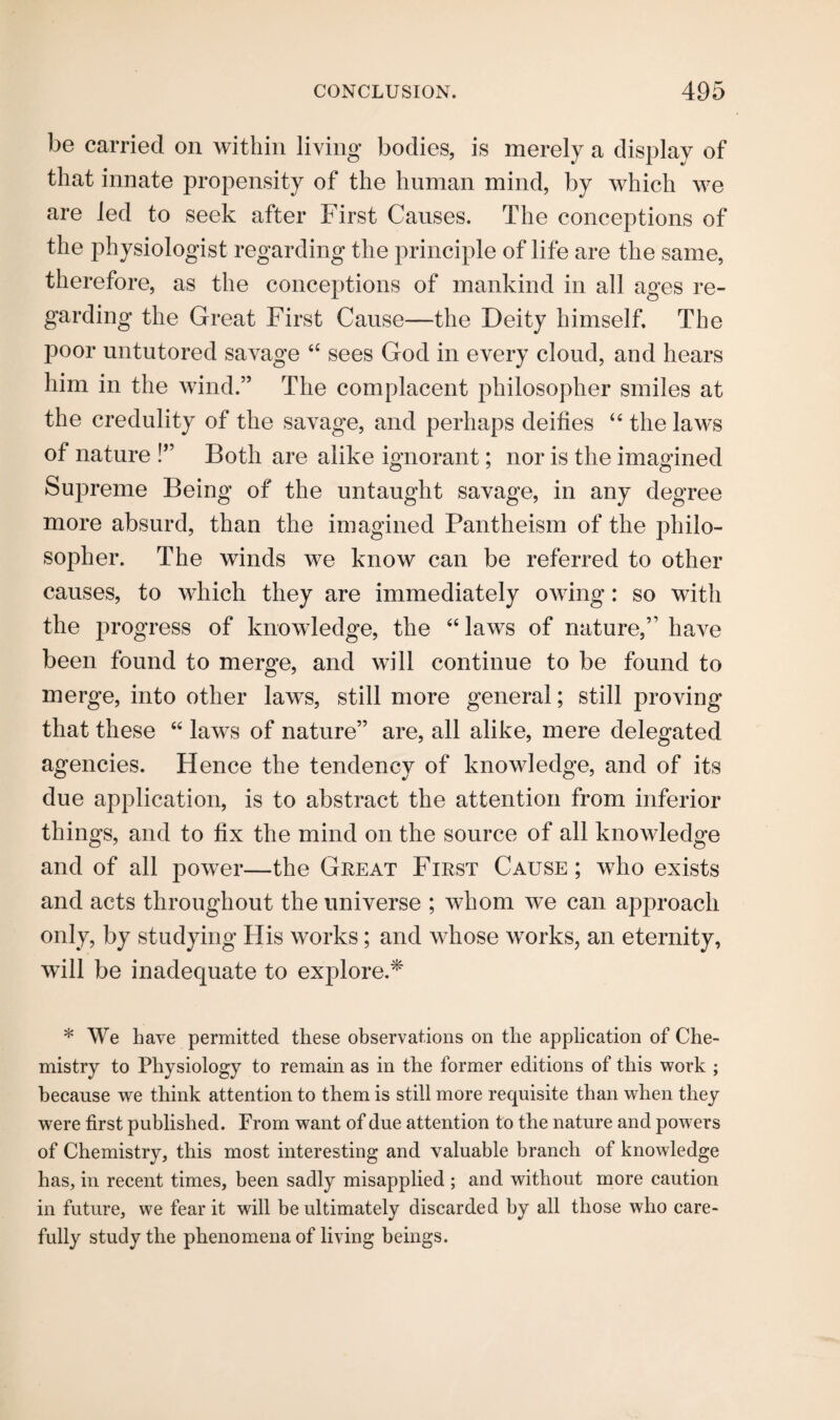 be carried on within living bodies, is merely a display of that innate propensity of the human mind, by which we are led to seek after First Causes. The conceptions of the physiologist regarding the principle of life are the same, therefore, as the conceptions of mankind in all ages re¬ garding the Great First Cause—the Deity himself. The poor untutored savage “ sees God in every cloud, and hears him in the wind.” The complacent philosopher smiles at the credulity of the savage, and perhaps deifies “ the laws of nature !” Both are alike ignorant; nor is the imagined Supreme Being of the untaught savage, in any degree more absurd, than the imagined Pantheism of the philo¬ sopher. The winds we know can be referred to other causes, to which they are immediately owing: so with the progress of knowledge, the “ laws of nature,” have been found to merge, and will continue to be found to merge, into other laws, still more general; still proving that these “ laws of nature” are, all alike, mere delegated agencies. Hence the tendency of knowledge, and of its due application, is to abstract the attention from inferior things, and to fix the mind on the source of all knowledge and of all power—the Great First Cause ; who exists and acts throughout the universe ; whom we can approach only, by studying His works; and whose works, an eternity, will be inadequate to explore.* * We have permitted these observations on the application of Che¬ mistry to Physiology to remain as in the former editions of this work ; because we think attention to them is still more requisite than when they were first published. From want of due attention to the nature and powers of Chemistry, this most interesting and valuable branch of knowledge has, in recent times, been sadly misapplied ; and without more caution in future, we fear it will be ultimately discarded by all those who care¬ fully study the phenomena of living beings.