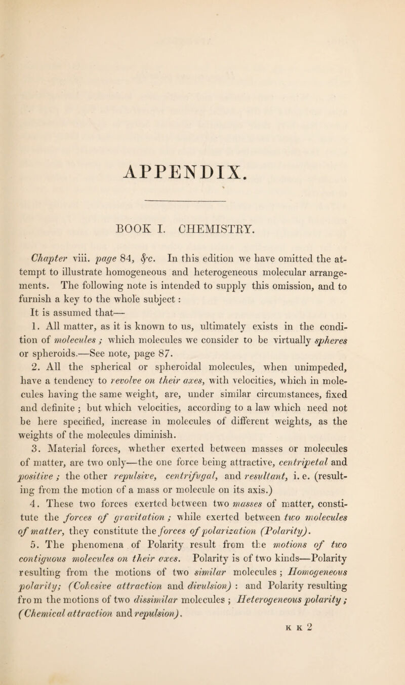 BOOK I. CHEMISTRY. Chapter viii. page 84, fyc. In this edition we have omitted the at¬ tempt to illustrate homogeneous and heterogeneous molecular arrange¬ ments. The following note is intended to supply this omission, and to furnish a key to the whole subject: It is assumed that— 1. All matter, as it is known to us, ultimately exists in the condi¬ tion of molecules ; which molecules wre consider to be virtually spheres or spheroids.—See note, page 87. 2. All the spherical or spheroidal molecules, when unimpeded, have a tendency to revolve on their axes, with velocities, which in mole¬ cules having the same weight, are, under similar circumstances, fixed and definite ; but which velocities, according to a law which need not be here specified, increase in molecules of different weights, as the weights of the molecules diminish. 3. Material forces, whether exerted between masses or molecules of matter, are two only—the one force being attractive, centripetal and positive ; the other repulsive, centrifugal, and resultant, i. e. (result¬ ing from the motion of a mass or molecule on its axis.) 4. These two forces exerted between two masses of matter, consti¬ tute the forces of gravitation ; while exerted between two molecules of matter, they constitute the forces of polarization (Polarity). 5. The phenomena of Polarity result from the motions of two contiguous molecules on their axes. Polarity is of two kinds—Polarity resulting from the motions of two similar molecules ; Homogeneous polarity; (Cohesive attraction and divulsion) : and Polarity resulting from the motions of two dissimilar molecules ; Heterogeneous polarity ; (Chemical attraction and repulsion). k k 2