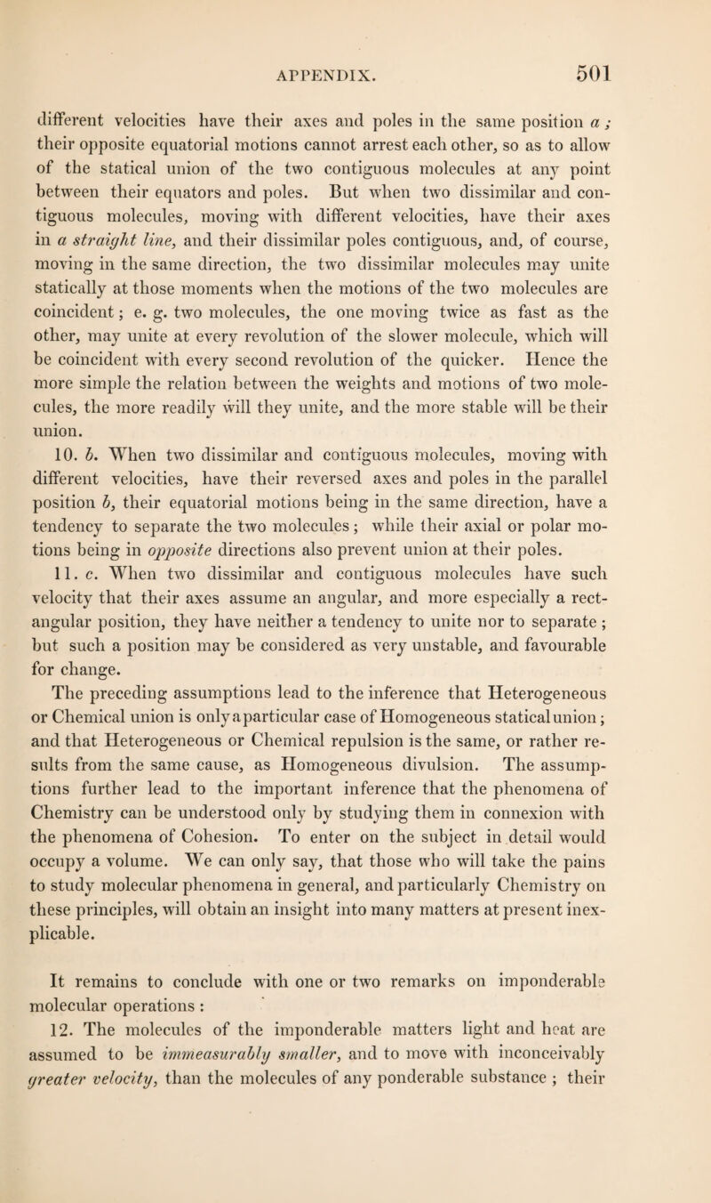 different velocities have their axes and poles in the same position a ; their opposite equatorial motions cannot arrest each other, so as to allow of the statical union of the two contiguous molecules at any point between their equators and poles. But when two dissimilar and con¬ tiguous molecules, moving with different velocities, have their axes in a straight line, and their dissimilar poles contiguous, and, of course, moving in the same direction, the two dissimilar molecules may unite statically at those moments wdien the motions of the two molecules are coincident; e. g. two molecules, the one moving twice as fast as the other, may unite at every revolution of the slower molecule, which will be coincident with every second revolution of the quicker. Hence the more simple the relation between the weights and motions of two mole¬ cules, the more readily will they unite, and the more stable will be their union. 10. b. When two dissimilar and contiguous molecules, moving with different velocities, have their reversed axes and poles in the parallel position b, their equatorial motions being in the same direction, have a tendency to separate the two molecules; while their axial or polar mo¬ tions being in opposite directions also prevent union at their poles. 11. c. When twro dissimilar and contiguous molecules have such velocity that their axes assume an angular, and more especially a rect¬ angular position, they have neither a tendency to unite nor to separate ; but such a position may be considered as very unstable, and favourable for change. The preceding assumptions lead to the inference that Heterogeneous or Chemical union is only a particular case of Homogeneous statical union; and that Heterogeneous or Chemical repulsion is the same, or rather re¬ sults from the same cause, as Homogeneous divulsion. The assump¬ tions further lead to the important inference that the phenomena of Chemistry can be understood only by studying them in connexion with the phenomena of Cohesion. To enter on the subject in detail would occupy a volume. We can only say, that those who will take the pains to study molecular phenomena in general, and particularly Chemistry on these principles, will obtain an insight into many matters at present inex¬ plicable. It remains to conclude with one or two remarks on imponderable molecular operations : 12. The molecules of the imponderable matters light and heat are assumed to be immeasurably smaller, and to move with inconceivably greater velocity, than the molecules of any ponderable substance ; their
